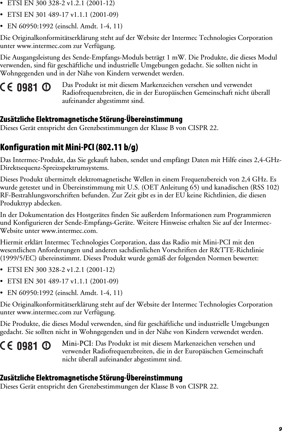  9 •  ETSI EN 300 328-2 v1.2.1 (2001-12) •  ETSI EN 301 489-17 v1.1.1 (2001-09) •  EN 60950:1992 (einschl. Amdt. 1-4, 11) Die Originalkonformitätserklärung steht auf der Website der Intermec Technologies Corporation unter www.intermec.com zur Verfügung. Die Ausgangsleistung des Sende-Empfangs-Moduls beträgt 1 mW. Die Produkte, die dieses Modul verwenden, sind für geschäftliche und industrielle Umgebungen gedacht. Sie sollten nicht in Wohngegenden und in der Nähe von Kindern verwendet werden.  Das Produkt ist mit diesem Markenzeichen versehen und verwendet Radiofrequenzbreiten, die in der Europäischen Gemeinschaft nicht überall aufeinander abgestimmt sind. Zusätzliche Elektromagnetische Störung-Übereinstimmung Dieses Gerät entspricht den Grenzbestimmungen der Klasse B von CISPR 22. Konfiguration mit Mini-PCI (802.11 b/g) Das Intermec-Produkt, das Sie gekauft haben, sendet und empfängt Daten mit Hilfe eines 2,4-GHz-Direktsequenz-Spreizspektrumsystems. Dieses Produkt übermittelt elektromagnetische Wellen in einem Frequenzbereich von 2,4 GHz. Es wurde getestet und in Übereinstimmung mit U.S. (OET Anleitung 65) und kanadischen (RSS 102) RF-Bestrahlungsvorschriften befunden. Zur Zeit gibt es in der EU keine Richtlinien, die diesen Produkttyp abdecken. In der Dokumentation des Hostgerätes finden Sie außerdem Informationen zum Programmieren und Konfigurieren der Sende-Empfangs-Geräte. Weitere Hinweise erhalten Sie auf der Intermec-Website unter www.intermec.com. Hiermit erklärt Intermec Technologies Corporation, dass das Radio mit Mini-PCI mit den wesentlichen Anforderungen und anderen sachdienlichen Vorschriften der R&amp;TTE-Richtlinie (1999/5/EC) übereinstimmt. Dieses Produkt wurde gemäß der folgenden Normen bewertet: •  ETSI EN 300 328-2 v1.2.1 (2001-12) •  ETSI EN 301 489-17 v1.1.1 (2001-09) •  EN 60950:1992 (einschl. Amdt. 1-4, 11) Die Originalkonformitätserklärung steht auf der Website der Intermec Technologies Corporation unter www.intermec.com zur Verfügung. Die Produkte, die dieses Modul verwenden, sind für geschäftliche und industrielle Umgebungen gedacht. Sie sollten nicht in Wohngegenden und in der Nähe von Kindern verwendet werden.  Mini-PCI: Das Produkt ist mit diesem Markenzeichen versehen und verwendet Radiofrequenzbreiten, die in der Europäischen Gemeinschaft nicht überall aufeinander abgestimmt sind. Zusätzliche Elektromagnetische Störung-Übereinstimmung Dieses Gerät entspricht den Grenzbestimmungen der Klasse B von CISPR 22. 