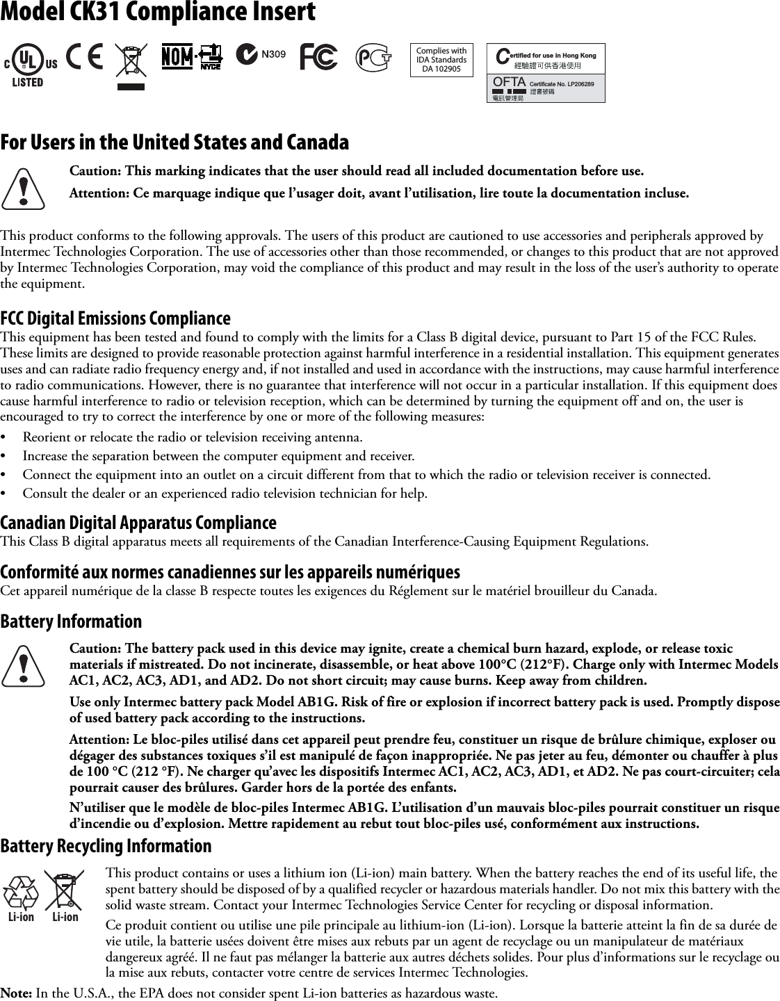 Model CK31 Compliance InsertFor Users in the United States and CanadaThis product conforms to the following approvals. The users of this product are cautioned to use accessories and peripherals approved by Intermec Technologies Corporation. The use of accessories other than those recommended, or changes to this product that are not approved by Intermec Technologies Corporation, may void the compliance of this product and may result in the loss of the user’s authority to operate the equipment.FCC Digital Emissions ComplianceThis equipment has been tested and found to comply with the limits for a Class B digital device, pursuant to Part 15 of the FCC Rules. These limits are designed to provide reasonable protection against harmful interference in a residential installation. This equipment generates uses and can radiate radio frequency energy and, if not installed and used in accordance with the instructions, may cause harmful interference to radio communications. However, there is no guarantee that interference will not occur in a particular installation. If this equipment does cause harmful interference to radio or television reception, which can be determined by turning the equipment off and on, the user is encouraged to try to correct the interference by one or more of the following measures:• Reorient or relocate the radio or television receiving antenna.• Increase the separation between the computer equipment and receiver.• Connect the equipment into an outlet on a circuit different from that to which the radio or television receiver is connected.• Consult the dealer or an experienced radio television technician for help.Canadian Digital Apparatus ComplianceThis Class B digital apparatus meets all requirements of the Canadian Interference-Causing Equipment Regulations.Conformité aux normes canadiennes sur les appareils numériquesCet appareil numérique de la classe B respecte toutes les exigences du Réglement sur le matériel brouilleur du Canada.Battery InformationBattery Recycling InformationNote: In the U.S.A., the EPA does not consider spent Li-ion batteries as hazardous waste.Caution: This marking indicates that the user should read all included documentation before use.Attention: Ce marquage indique que l’usager doit, avant l’utilisation, lire toute la documentation incluse.Caution: The battery pack used in this device may ignite, create a chemical burn hazard, explode, or release toxic materials if mistreated. Do not incinerate, disassemble, or heat above 100°C (212°F). Charge only with Intermec Models AC1, AC2, AC3, AD1, and AD2. Do not short circuit; may cause burns. Keep away from children.Use only Intermec battery pack Model AB1G. Risk of fire or explosion if incorrect battery pack is used. Promptly dispose of used battery pack according to the instructions.Attention: Le bloc-piles utilisé dans cet appareil peut prendre feu, constituer un risque de brûlure chimique, exploser ou dégager des substances toxiques s’il est manipulé de façon inappropriée. Ne pas jeter au feu, démonter ou chauffer à plus de 100 °C (212 °F). Ne charger qu’avec les dispositifs Intermec AC1, AC2, AC3, AD1, et AD2. Ne pas court-circuiter; cela pourrait causer des brûlures. Garder hors de la portée des enfants.N’utiliser que le modèle de bloc-piles Intermec AB1G. L’utilisation d’un mauvais bloc-piles pourrait constituer un risque d’incendie ou d’explosion. Mettre rapidement au rebut tout bloc-piles usé, conformément aux instructions.Li-ionLi-ionThis product contains or uses a lithium ion (Li-ion) main battery. When the battery reaches the end of its useful life, the spent battery should be disposed of by a qualified recycler or hazardous materials handler. Do not mix this battery with the solid waste stream. Contact your Intermec Technologies Service Center for recycling or disposal information.Ce produit contient ou utilise une pile principale au lithium-ion (Li-ion). Lorsque la batterie atteint la fin de sa durée de vie utile, la batterie usées doivent être mises aux rebuts par un agent de recyclage ou un manipulateur de matériaux dangereux agréé. Il ne faut pas mélanger la batterie aux autres déchets solides. Pour plus d’informations sur le recyclage ou la mise aux rebuts, contacter votre centre de services Intermec Technologies.Complies withIDA StandardsDA 102905ertified for use in Hong KongCOFTACertificate No. LP206289