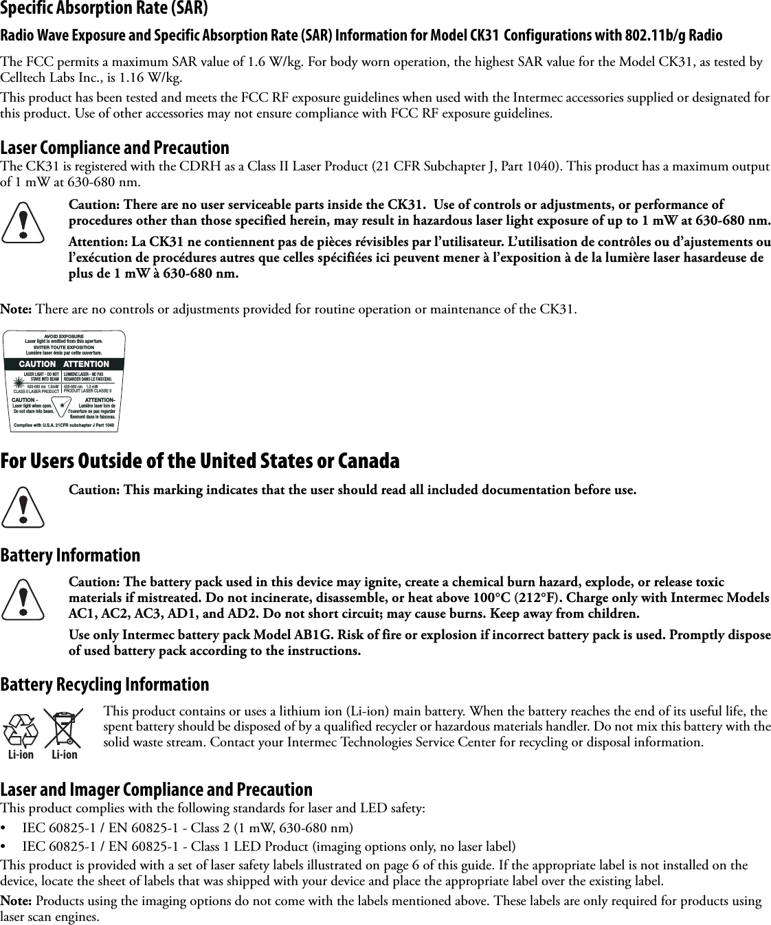 Specific Absorption Rate (SAR)Radio Wave Exposure and Specific Absorption Rate (SAR) Information for Model CK31 Configurations with 802.11b/g RadioThe FCC permits a maximum SAR value of 1.6 W/kg. For body worn operation, the highest SAR value for the Model CK31, as tested by Celltech Labs Inc., is 1.16 W/kg.This product has been tested and meets the FCC RF exposure guidelines when used with the Intermec accessories supplied or designated for this product. Use of other accessories may not ensure compliance with FCC RF exposure guidelines.Laser Compliance and PrecautionThe CK31 is registered with the CDRH as a Class II Laser Product (21 CFR Subchapter J, Part 1040). This product has a maximum output of 1 mW at 630-680 nm.Note: There are no controls or adjustments provided for routine operation or maintenance of the CK31.For Users Outside of the United States or CanadaBattery InformationBattery Recycling InformationLaser and Imager Compliance and PrecautionThis product complies with the following standards for laser and LED safety:• IEC 60825-1 / EN 60825-1 - Class 2 (1 mW, 630-680 nm)• IEC 60825-1 / EN 60825-1 - Class 1 LED Product (imaging options only, no laser label)This product is provided with a set of laser safety labels illustrated on page 6 of this guide. If the appropriate label is not installed on the device, locate the sheet of labels that was shipped with your device and place the appropriate label over the existing label.Note: Products using the imaging options do not come with the labels mentioned above. These labels are only required for products using laser scan engines.Caution: There are no user serviceable parts inside the CK31.  Use of controls or adjustments, or performance of procedures other than those specified herein, may result in hazardous laser light exposure of up to 1 mW at 630-680 nm.Attention: La CK31 ne contiennent pas de pièces révisibles par l’utilisateur. L’utilisation de contrôles ou d’ajustements ou l’exécution de procédures autres que celles spécifiées ici peuvent mener à l’exposition à de la lumière laser hasardeuse de plus de 1 mW à 630-680 nm.Caution: This marking indicates that the user should read all included documentation before use.Caution: The battery pack used in this device may ignite, create a chemical burn hazard, explode, or release toxic materials if mistreated. Do not incinerate, disassemble, or heat above 100°C (212°F). Charge only with Intermec Models AC1, AC2, AC3, AD1, and AD2. Do not short circuit; may cause burns. Keep away from children.Use only Intermec battery pack Model AB1G. Risk of fire or explosion if incorrect battery pack is used. Promptly dispose of used battery pack according to the instructions.Li-ionLi-ionThis product contains or uses a lithium ion (Li-ion) main battery. When the battery reaches the end of its useful life, the spent battery should be disposed of by a qualified recycler or hazardous materials handler. Do not mix this battery with the solid waste stream. Contact your Intermec Technologies Service Center for recycling or disposal information.630-680 nm    1.0 mWPRODUIT LASER CLASSE IILUMIERE LASER - NE PASREGARDER DANS LE FAISCEAU.LASER LIGHT - DO NOTSTARE INTO BEAM                  630-680 nm  1.0mW   CLASS II LASER PRODUCTCAUTION   ATTENTIONATTENTION-Lumière laser lors del&apos;ouverture ne pas regarder fixement dans le faisceau.CAUTION - Laser light when open.   Do not stare into beam.AVOID EXPOSURELaser light is emitted from this aperture.EVITER TOUTE EXPOSITIONLumière laser émis par cette ouverture.Complies with U.S.A. 21CFR subchapter J Part 1040