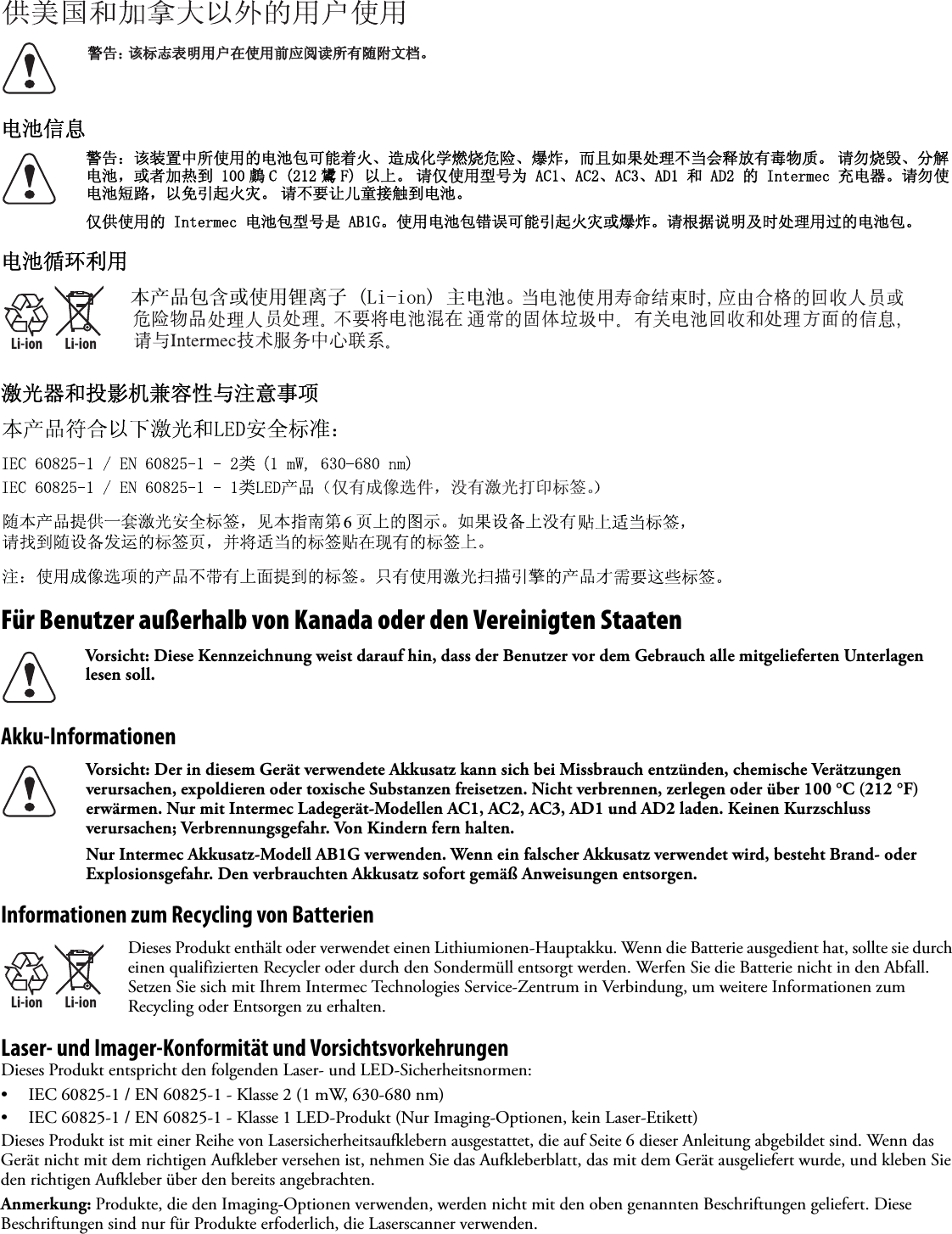 电池信息电池循环利用激光器和投影机兼容性与注意事项Für Benutzer außerhalb von Kanada oder den Vereinigten StaatenAkku-InformationenInformationen zum Recycling von BatterienLaser- und Imager-Konformität und VorsichtsvorkehrungenDieses Produkt entspricht den folgenden Laser- und LED-Sicherheitsnormen:• IEC 60825-1 / EN 60825-1 - Klasse 2 (1 mW, 630-680 nm)• IEC 60825-1 / EN 60825-1 - Klasse 1 LED-Produkt (Nur Imaging-Optionen, kein Laser-Etikett)Dieses Produkt ist mit einer Reihe von Lasersicherheitsaufklebern ausgestattet, die auf Seite 6 dieser Anleitung abgebildet sind. Wenn das Gerät nicht mit dem richtigen Aufkleber versehen ist, nehmen Sie das Aufkleberblatt, das mit dem Gerät ausgeliefert wurde, und kleben Sie den richtigen Aufkleber über den bereits angebrachten.Anmerkung: Produkte, die den Imaging-Optionen verwenden, werden nicht mit den oben genannten Beschriftungen geliefert. Diese Beschriftungen sind nur für Produkte erfoderlich, die Laserscanner verwenden.警告：该装置中所使用的电池包可能着火、造成化学燃烧危险、爆炸，而且如果处理不当会释放有毒物质。 请勿烧毁、分解电池，或者加热到 100 鸆 C (212 鸉 F) 以上。 请仅使用型号为 AC1、AC2、AC3、AD1 和 AD2 的 Intermec 充电器。请勿使电池短路，以免引起火灾。 请不要让儿童接触到电池。仅供使用的 Intermec 电池包型号是 AB1G。使用电池包错误可能引起火灾或爆炸。请根据说明及时处理用过的电池包。Li-ionLi-ionVorsicht: Diese Kennzeichnung weist darauf hin, dass der Benutzer vor dem Gebrauch alle mitgelieferten Unterlagen lesen soll.Vorsicht: Der in diesem Gerät verwendete Akkusatz kann sich bei Missbrauch entzünden, chemische Verätzungen verursachen, expoldieren oder toxische Substanzen freisetzen. Nicht verbrennen, zerlegen oder über 100°C (212 °F) erwärmen. Nur mit Intermec Ladegerät-Modellen AC1, AC2, AC3, AD1 und AD2 laden. Keinen Kurzschluss verursachen; Verbrennungsgefahr. Von Kindern fern halten.Nur Intermec Akkusatz-Modell AB1G verwenden. Wenn ein falscher Akkusatz verwendet wird, besteht Brand- oder Explosionsgefahr. Den verbrauchten Akkusatz sofort gemäß Anweisungen entsorgen.Li-ionLi-ionDieses Produkt enthält oder verwendet einen Lithiumionen-Hauptakku. Wenn die Batterie ausgedient hat, sollte sie durch einen qualifizierten Recycler oder durch den Sondermüll entsorgt werden. Werfen Sie die Batterie nicht in den Abfall. Setzen Sie sich mit Ihrem Intermec Technologies Service-Zentrum in Verbindung, um weitere Informationen zum Recycling oder Entsorgen zu erhalten. 䆹䆹ᷛᖫ㸼ᯢ⫼᠋೼Փ⫼ࠡᑨ䯙䇏᠔᳝䱣䰘᭛ḷǄ䄺ਞ˖ᴀѻકࣙ৿៪Փ⫼䫖⾏ᄤ/LLRQЏ⬉∴Ǆҙ᳝៤ڣ䗝ӊˈ≵᳝▔ܝᠧॄᷛㅒǄ6