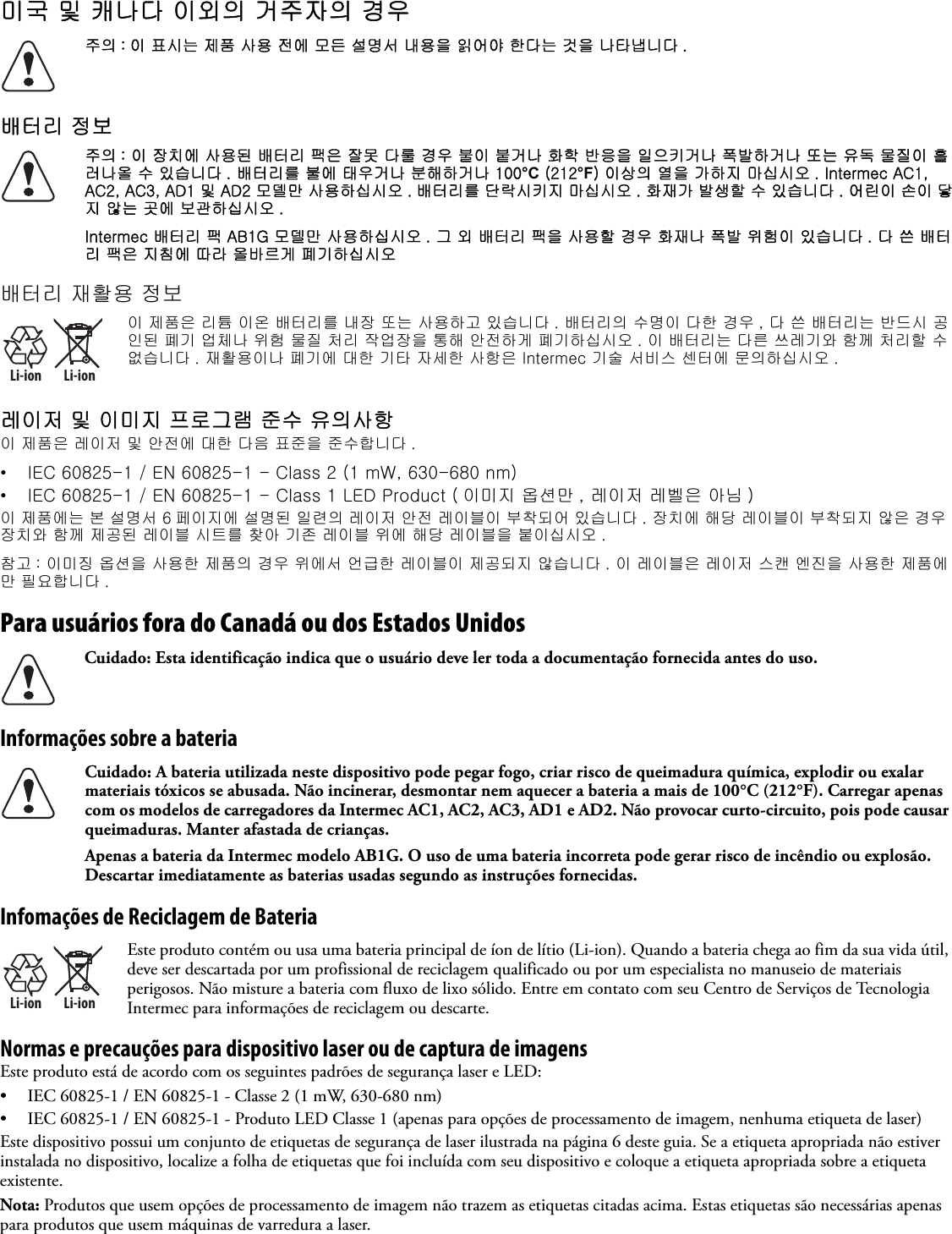 미국 및 캐나다 이외의 거주자의 경우배터리 정보배터리 재활용 정보레이저 및 이미지 프로그램 준수 유의사항이 제품은 레이저 및 안전에 대한 다음 표준을 준수합니다 .• IEC 60825-1 / EN 60825-1 - Class 2 (1 mW, 630-680 nm)• IEC 60825-1 / EN 60825-1 - Class 1 LED Product ( 이미지 옵션만 , 레이저 레벨은 아님 )이 제품에는 본 설명서 6 페이지에 설명된 일련의 레이저 안전 레이블이 부착되어 있습니다 . 장치에 해당 레이블이 부착되지 않은 경우 장치와 함께 제공된 레이블 시트를 찾아 기존 레이블 위에 해당 레이블을 붙이십시오 .참고 : 이미징 옵션을 사용한 제품의 경우 위에서 언급한 레이블이 제공되지 않습니다 . 이 레이블은 레이저 스캔 엔진을 사용한 제품에만 필요합니다 .Para usuários fora do Canadá ou dos Estados UnidosInformações sobre a bateriaInfomações de Reciclagem de BateriaNormas e precauções para dispositivo laser ou de captura de imagensEste produto está de acordo com os seguintes padrões de segurança laser e LED:• IEC 60825-1 / EN 60825-1 - Classe 2 (1 mW, 630-680 nm)• IEC 60825-1 / EN 60825-1 - Produto LED Classe 1 (apenas para opções de processamento de imagem, nenhuma etiqueta de laser)Este dispositivo possui um conjunto de etiquetas de segurança de laser ilustrada na página 6 deste guia. Se a etiqueta apropriada não estiver instalada no dispositivo, localize a folha de etiquetas que foi incluída com seu dispositivo e coloque a etiqueta apropriada sobre a etiqueta existente.Nota: Produtos que usem opções de processamento de imagem não trazem as etiquetas citadas acima. Estas etiquetas são necessárias apenas para produtos que usem máquinas de varredura a laser.주의 : 이 표시는 제품 사용 전에 모든 설명서 내용을 읽어야 한다는 것을 나타냅니다 .주의 : 이 장치에 사용된 배터리 팩은 잘못 다룰 경우 불이 붙거나 화학 반응을 일으키거나 폭발하거나 또는 유독 물질이 흘러나올 수 있습니다 . 배터리를 불에 태우거나 분해하거나 100°C (212°F) 이상의 열을 가하지 마십시오 . Intermec AC1, AC2, AC3, AD1 및 AD2 모델만 사용하십시오 . 배터리를 단락시키지 마십시오 . 화재가 발생할 수 있습니다 . 어린이 손이 닿지 않는 곳에 보관하십시오 .Intermec 배터리 팩 AB1G 모델만 사용하십시오 . 그 외 배터리 팩을 사용할 경우 화재나 폭발 위험이 있습니다 . 다 쓴 배터리 팩은 지침에 따라 올바르게 폐기하십시오Li-ionLi-ion이 제품은 리튬 이온 배터리를 내장 또는 사용하고 있습니다 . 배터리의 수명이 다한 경우 , 다 쓴 배터리는 반드시 공인된 폐기 업체나 위험 물질 처리 작업장을 통해 안전하게 폐기하십시오 . 이 배터리는 다른 쓰레기와 함께 처리할 수 없습니다 . 재활용이나 폐기에 대한 기타 자세한 사항은 Intermec 기술 서비스 센터에 문의하십시오 .Cuidado: Esta identificação indica que o usuário deve ler toda a documentação fornecida antes do uso.Cuidado: A bateria utilizada neste dispositivo pode pegar fogo, criar risco de queimadura química, explodir ou exalar materiais tóxicos se abusada. Não incinerar, desmontar nem aquecer a bateria a mais de 100°C (212°F). Carregar apenas com os modelos de carregadores da Intermec AC1, AC2, AC3, AD1 e AD2. Não provocar curto-circuito, pois pode causar queimaduras. Manter afastada de crianças.Apenas a bateria da Intermec modelo AB1G. O uso de uma bateria incorreta pode gerar risco de incêndio ou explosão. Descartar imediatamente as baterias usadas segundo as instruções fornecidas.Li-ionLi-ionEste produto contém ou usa uma bateria principal de íon de lítio (Li-ion). Quando a bateria chega ao fim da sua vida útil, deve ser descartada por um profissional de reciclagem qualificado ou por um especialista no manuseio de materiais perigosos. Não misture a bateria com fluxo de lixo sólido. Entre em contato com seu Centro de Serviços de Tecnologia Intermec para informações de reciclagem ou descarte.