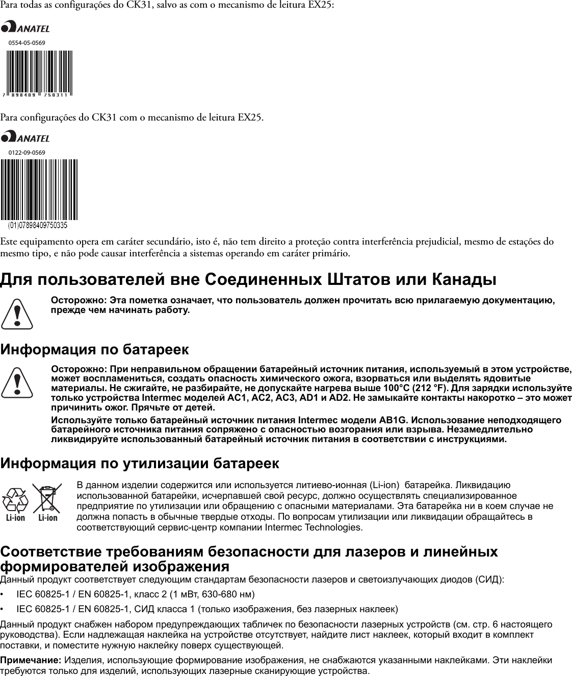 Para todas as configurações do CK31, salvo as com o mecanismo de leitura EX25:Para configurações do CK31 com o mecanismo de leitura EX25.Este equipamento opera em caráter secundário, isto é, não tem direito a proteção contra interferência prejudicial, mesmo de estações do mesmo tipo, e não pode causar interferência a sistemas operando em caráter primário.Для пользователей вне Соединенных Штатов или КанадыИнформация по батареекИнформация по утилизации батареекСоответствие требованиям безопасности для лазеров и линейных формирователей изображенияДанный продукт соответствует следующим стандартам безопасности лазеров и светоизлучающих диодов (СИД):• IEC 60825-1 / EN 60825-1, класс 2 (1 мВт, 630-680 нм)• IEC 60825-1 / EN 60825-1, СИД класса 1 (только изображения, без лазерных наклеек)Данный продукт снабжен набором предупреждающих табличек по безопасности лазерных устройств (см. стр. 6 настоящего руководства). Если надлежащая наклейка на устройстве отсутствует, найдите лист наклеек, который входит в комплект поставки, и поместите нужную наклейку поверх существующей.Примечание: Изделия, использующие формирование изображения, не снабжаются указанными наклейками. Эти наклейки требуются только для изделий, использующих лазерные сканирующие устройства.Осторожно: Эта пометка означает, что пользователь должен прочитать всю прилагаемую документацию, прежде чем начинать работу.Осторожно: При неправильном обращении батарейный источник питания, используемый в этом устройстве, может воспламениться, создать опасность химического ожога, взорваться или выделять ядовитые материалы. Не сжигайте, не разбирайте, не допускайте нагрева выше 100°C (212 °F). Для зарядки используйте только устройства Intermec моделей AC1, AC2, AC3, AD1 и AD2. Не замыкайте контакты накоротко – это может причинить ожог. Прячьте от детей.Используйте только батарейный источник питания Intermec модели AB1G. Использование неподходящего батарейного источника питания сопряжено с опасностью возгорания или взрыва. Незамедлительно ликвидируйте использованный батарейный источник питания в соответствии с инструкциями.Li-ionLi-ionВ данном изделии содержится или используется литиево-ионная (Li-ion)  батарейка. Ликвидацию использованной батарейки, исчерпавшей свой ресурс, должно осуществлять специализированное предприятие по утилизации или обращению с опасными материалами. Эта батарейка ни в коем случае не должна попасть в обычные твердые отходы. По вопросам утилизации или ликвидации обращайтесь в соответствующий сервис-центр компании Intermec Technologies.0554-05-05690122-09-0569