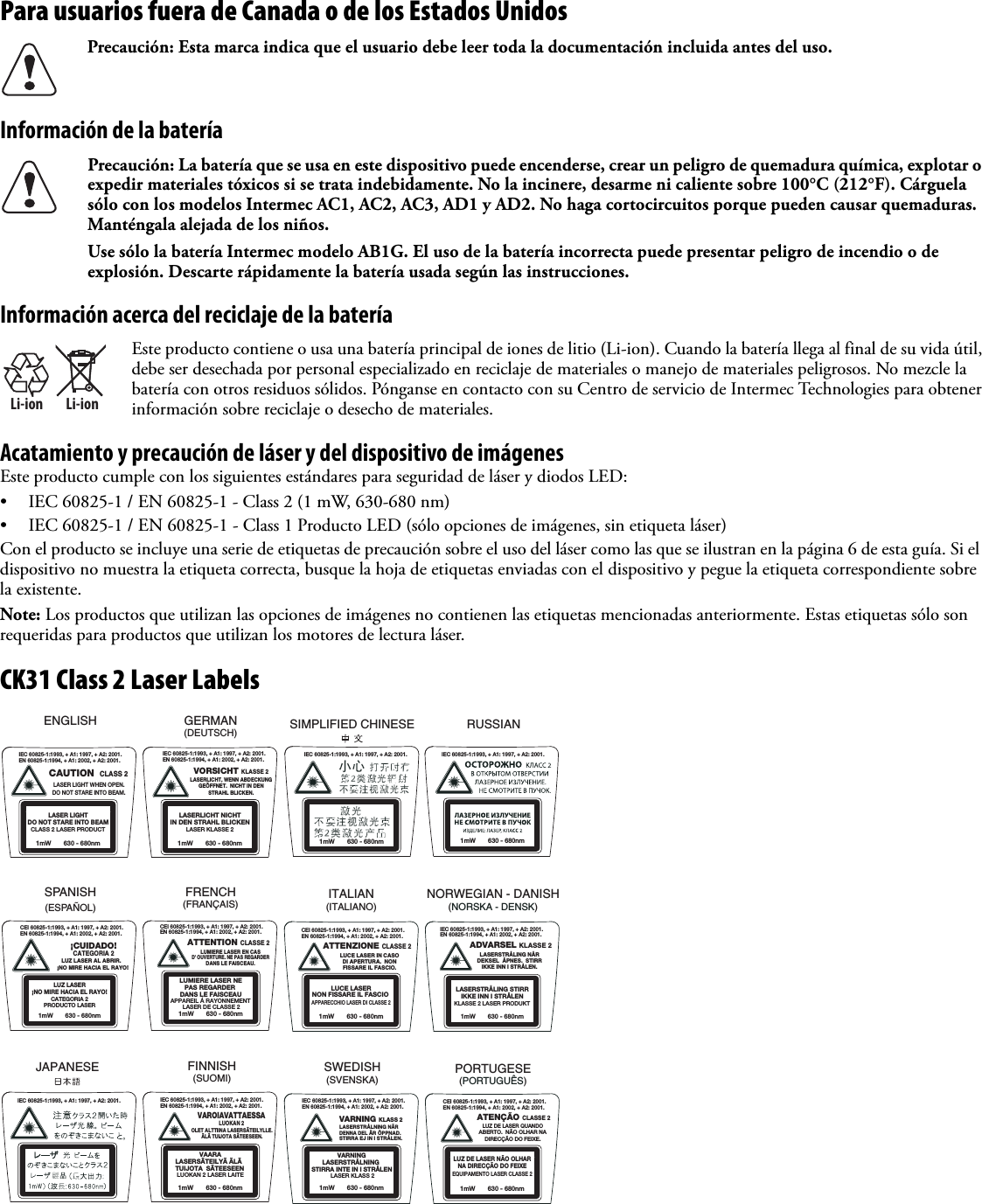 Para usuarios fuera de Canada o de los Estados UnidosInformación de la bateríaInformación acerca del reciclaje de la bateríaAcatamiento y precaución de láser y del dispositivo de imágenesEste producto cumple con los siguientes estándares para seguridad de láser y diodos LED:• IEC 60825-1 / EN 60825-1 - Class 2 (1 mW, 630-680 nm)• IEC 60825-1 / EN 60825-1 - Class 1 Producto LED (sólo opciones de imágenes, sin etiqueta láser)Con el producto se incluye una serie de etiquetas de precaución sobre el uso del láser como las que se ilustran en la página 6 de esta guía. Si el dispositivo no muestra la etiqueta correcta, busque la hoja de etiquetas enviadas con el dispositivo y pegue la etiqueta correspondiente sobre la existente.Note: Los productos que utilizan las opciones de imágenes no contienen las etiquetas mencionadas anteriormente. Estas etiquetas sólo son requeridas para productos que utilizan los motores de lectura láser.CK31 Class 2 Laser LabelsPrecaución: Esta marca indica que el usuario debe leer toda la documentación incluida antes del uso.Precaución: La batería que se usa en este dispositivo puede encenderse, crear un peligro de quemadura química, explotar o expedir materiales tóxicos si se trata indebidamente. No la incinere, desarme ni caliente sobre 100°C (212°F). Cárguela sólo con los modelos Intermec AC1, AC2, AC3, AD1 y AD2. No haga cortocircuitos porque pueden causar quemaduras. Manténgala alejada de los niños.Use sólo la batería Intermec modelo AB1G. El uso de la batería incorrecta puede presentar peligro de incendio o de explosión. Descarte rápidamente la batería usada según las instrucciones.Li-ionLi-ionEste producto contiene o usa una batería principal de iones de litio (Li-ion). Cuando la batería llega al final de su vida útil, debe ser desechada por personal especializado en reciclaje de materiales o manejo de materiales peligrosos. No mezcle la batería con otros residuos sólidos. Pónganse en contacto con su Centro de servicio de Intermec Technologies para obtener información sobre reciclaje o desecho de materiales.VORSICHT KLASSE 2LASERLICHT, WENN ABDECKUNGGEÖFFNET.  NICHT IN DENSTRAHL BLICKEN.IEC 60825-1:1993, + A1: 1997, + A2: 2001.EN 60825-1:1994, + A1: 2002, + A2: 2001.CAUTION  CLASS 2LASER LIGHT WHEN OPEN.DO NOT STARE INTO BEAM.IEC 60825-1:1993, + A1: 1997, + A2: 2001.EN 60825-1:1994, + A1: 2002, + A2: 2001.1mW       630 - 680nmLASERLICHT NICHTIN DEN STRAHL BLICKENLASER KLASSE 21mW       630 - 680nmLASER LIGHTDO NOT STARE INTO BEAMCLASS 2 LASER PRODUCTENGLISH GERMAN(DEUTSCH)CEI 60825-1:1993, + A1: 1997, + A2: 2001.EN 60825-1:1994, + A1: 2002, + A2: 2001.CEI 60825-1:1993, + A1: 1997, + A2: 2001.EN 60825-1:1994, + A1: 2002, + A2: 2001.¡CUIDADO!CATEGORIA 2LUZ LASER AL ABRIR.  ¡NO MIRE HACIA EL RAYO!ATTENTION CLASSE 2LUMIERE LASER EN CASD&apos; OUVERTURE. NE PAS REGARDERDANS LE FAISCEAU.1mW       630 - 680nmLUZ LASER¡NO MIRE HACIA EL RAYO!CATEGORIA 2PRODUCTO LASER1mW       630 - 680nmLUMIERE LASER NEPAS REGARDER DANS LE FAISCEAUAPPAREIL Á RAYONNEMENT LASER DE CLASSE 2SPANISH(ESPAÑOL)FRENCH(FRANÇAIS)CEI 60825-1:1993, + A1: 1997, + A2: 2001.EN 60825-1:1994, + A1: 2002, + A2: 2001.IEC 60825-1:1993, + A1: 1997, + A2: 2001.EN 60825-1:1994, + A1: 2002, + A2: 2001.ATTENZIONE CLASSE 2LUCE LASER IN CASODI APERTURA.  NONFISSARE IL FASCIO. ADVARSEL KLASSE 2LASERSTRÅLING NÅRDEKSEL  ÅPNES.  STIRRIKKE INN I STRÅLEN.LUCE LASERNON FISSARE IL FASCIO APPARECCHIO LASER DI CLASSE 21mW       630 - 680nm 1mW       630 - 680nmKLASSE 2 LASER PRODUKTLASERSTRÅLING STIRRIKKE INN I STRÅLENITALIAN(ITALIANO) NORWEGIAN - DANISH(NORSKA - DENSK)CEI 60825-1:1993, + A1: 1997, + A2: 2001.EN 60825-1:1994, + A1: 2002, + A2: 2001.ATENÇÃO CLASSE 2LUZ DE LASER QUANDOABERTO.  NÃO OLHAR NADIRECÇÃO DO FEIXE.1mW       630 - 680nmLUZ DE LASER NÃO OLHARNA DIRECÇÃO DO FEIXEEQUIPAMENTO LASER CLASSE 2PORTUGESE(PORTUGUÊS)IEC 60825-1:1993, + A1: 1997, + A2: 2001.EN 60825-1:1994, + A1: 2002, + A2: 2001.VARNING KLASS 2LASERSTRÅLNING NÄRDENNA DEL ÄR ÖPPNAD.STIRRA EJ IN I STRÅLEN.1mW       630 - 680nmVARNINGLASERSTRÅLNING  STIRRA INTE IN I STRÅLEN  LASER KLASS 2SWEDISH(SVENSKA)SIMPLIFIED CHINESEIEC 60825-1:1993, + A1: 1997, + A2: 2001.1mW       630 - 680nmIEC 60825-1:1993, + A1: 1997, + A2: 2001.EN 60825-1:1994, + A1: 2002, + A2: 2001.OLET ALTTIINA LASERSÄTEILYLLE.ÄLÄ TUIJOTA SÄTEESEEN.VAROIAVATTAESSALUOKAN 21mW       630 - 680nmVAARALASERSÄTEILYÄ ÄLÄ  TUIJOTA  SÄTEESEEN LUOKAN 2 LASER LAITEFINNISH(SUOMI)JAPANESEIEC 60825-1:1993, + A1: 1997, + A2: 2001.IEC 60825-1:1993, + A1: 1997, + A2: 2001.1mW       630 - 680nmRUSSIAN