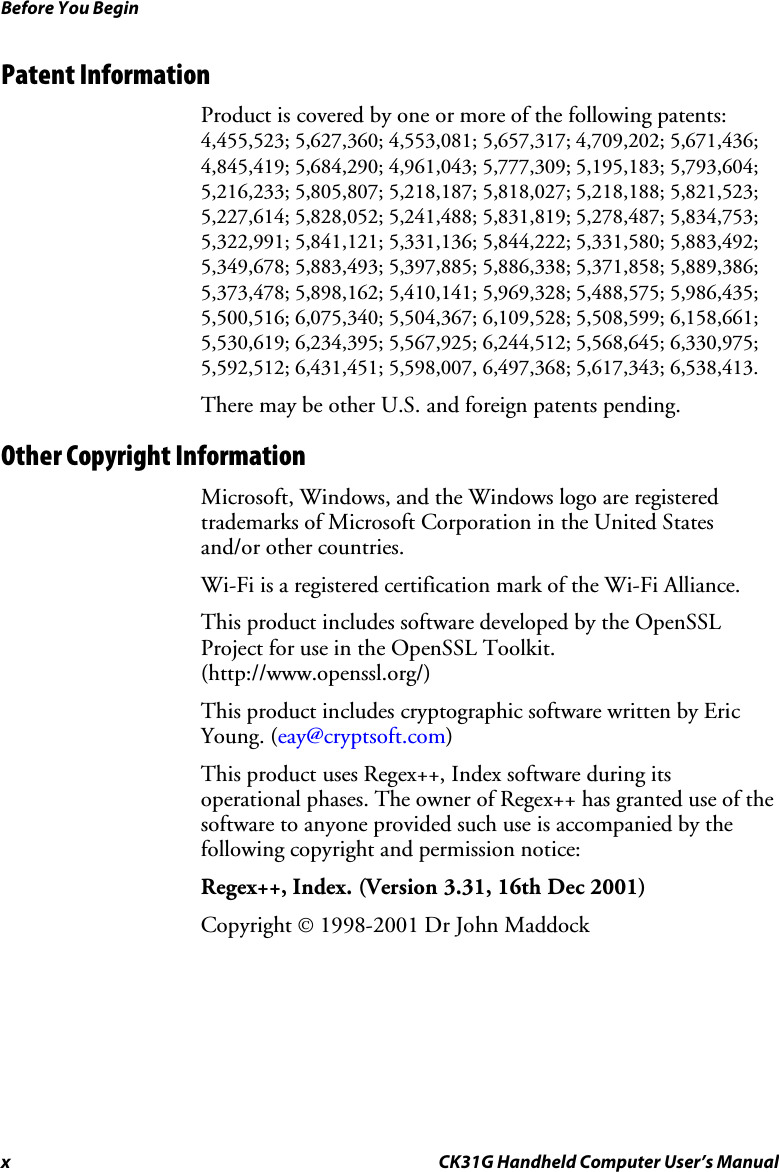 Before You Begin x CK31G Handheld Computer User’s Manual Patent Information Product is covered by one or more of the following patents: 4,455,523; 5,627,360; 4,553,081; 5,657,317; 4,709,202; 5,671,436; 4,845,419; 5,684,290; 4,961,043; 5,777,309; 5,195,183; 5,793,604; 5,216,233; 5,805,807; 5,218,187; 5,818,027; 5,218,188; 5,821,523; 5,227,614; 5,828,052; 5,241,488; 5,831,819; 5,278,487; 5,834,753; 5,322,991; 5,841,121; 5,331,136; 5,844,222; 5,331,580; 5,883,492; 5,349,678; 5,883,493; 5,397,885; 5,886,338; 5,371,858; 5,889,386; 5,373,478; 5,898,162; 5,410,141; 5,969,328; 5,488,575; 5,986,435; 5,500,516; 6,075,340; 5,504,367; 6,109,528; 5,508,599; 6,158,661; 5,530,619; 6,234,395; 5,567,925; 6,244,512; 5,568,645; 6,330,975; 5,592,512; 6,431,451; 5,598,007, 6,497,368; 5,617,343; 6,538,413.  There may be other U.S. and foreign patents pending. Other Copyright Information Microsoft, Windows, and the Windows logo are registered trademarks of Microsoft Corporation in the United States and/or other countries.  Wi-Fi is a registered certification mark of the Wi-Fi Alliance. This product includes software developed by the OpenSSL Project for use in the OpenSSL Toolkit. (http://www.openssl.org/) This product includes cryptographic software written by Eric Young. (eay@cryptsoft.com) This product uses Regex++, Index software during its operational phases. The owner of Regex++ has granted use of the software to anyone provided such use is accompanied by the following copyright and permission notice: Regex++, Index. (Version 3.31, 16th Dec 2001) Copyright © 1998-2001 Dr John Maddock 