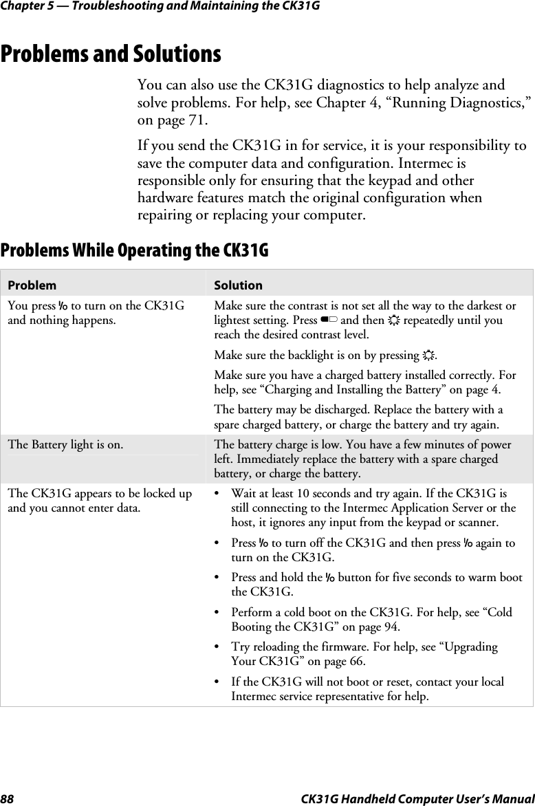 Chapter 5 — Troubleshooting and Maintaining the CK31G 88  CK31G Handheld Computer User’s Manual Problems and Solutions You can also use the CK31G diagnostics to help analyze and solve problems. For help, see Chapter 4, “Running Diagnostics,” on page 71. If you send the CK31G in for service, it is your responsibility to save the computer data and configuration. Intermec is responsible only for ensuring that the keypad and other hardware features match the original configuration when repairing or replacing your computer. Problems While Operating the CK31G Problem  Solution You press I to turn on the CK31G and nothing happens. Make sure the contrast is not set all the way to the darkest or lightest setting. Press B and then E repeatedly until you reach the desired contrast level. Make sure the backlight is on by pressing E. Make sure you have a charged battery installed correctly. For help, see “Charging and Installing the Battery” on page 4. The battery may be discharged. Replace the battery with a spare charged battery, or charge the battery and try again. The Battery light is on.  The battery charge is low. You have a few minutes of power left. Immediately replace the battery with a spare charged battery, or charge the battery. The CK31G appears to be locked up and you cannot enter data. •  Wait at least 10 seconds and try again. If the CK31G is still connecting to the Intermec Application Server or the host, it ignores any input from the keypad or scanner. • Press I to turn off the CK31G and then press I again to turn on the CK31G. •  Press and hold the I button for five seconds to warm boot the CK31G. •  Perform a cold boot on the CK31G. For help, see “Cold Booting the CK31G” on page 94. •  Try reloading the firmware. For help, see “Upgrading Your CK31G” on page 66. •  If the CK31G will not boot or reset, contact your local Intermec service representative for help. 