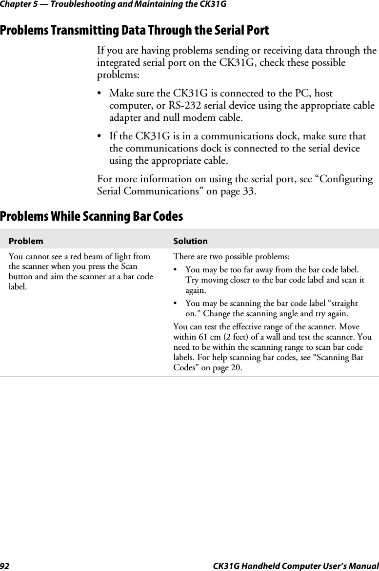 Chapter 5 — Troubleshooting and Maintaining the CK31G 92  CK31G Handheld Computer User’s Manual Problems Transmitting Data Through the Serial Port If you are having problems sending or receiving data through the integrated serial port on the CK31G, check these possible problems:  •  Make sure the CK31G is connected to the PC, host computer, or RS-232 serial device using the appropriate cable adapter and null modem cable.  •  If the CK31G is in a communications dock, make sure that the communications dock is connected to the serial device using the appropriate cable.  For more information on using the serial port, see “Configuring Serial Communications” on page 33. Problems While Scanning Bar Codes Problem  Solution You cannot see a red beam of light from the scanner when you press the Scan button and aim the scanner at a bar code label. There are two possible problems: •  You may be too far away from the bar code label. Try moving closer to the bar code label and scan it again. •  You may be scanning the bar code label “straight on.” Change the scanning angle and try again.  You can test the effective range of the scanner. Move within 61 cm (2 feet) of a wall and test the scanner. You need to be within the scanning range to scan bar code labels. For help scanning bar codes, see “Scanning Bar Codes” on page 20. 