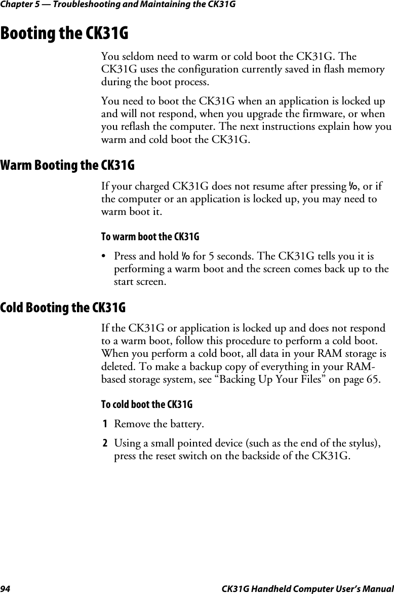 Chapter 5 — Troubleshooting and Maintaining the CK31G 94  CK31G Handheld Computer User’s Manual Booting the CK31G You seldom need to warm or cold boot the CK31G. The CK31G uses the configuration currently saved in flash memory during the boot process. You need to boot the CK31G when an application is locked up and will not respond, when you upgrade the firmware, or when you reflash the computer. The next instructions explain how you warm and cold boot the CK31G. Warm Booting the CK31G If your charged CK31G does not resume after pressing I, or if the computer or an application is locked up, you may need to warm boot it.  To warm boot the CK31G •  Press and hold I for 5 seconds. The CK31G tells you it is performing a warm boot and the screen comes back up to the start screen. Cold Booting the CK31G If the CK31G or application is locked up and does not respond to a warm boot, follow this procedure to perform a cold boot. When you perform a cold boot, all data in your RAM storage is deleted. To make a backup copy of everything in your RAM-based storage system, see “Backing Up Your Files” on page 65. To cold boot the CK31G 1  Remove the battery. 2  Using a small pointed device (such as the end of the stylus), press the reset switch on the backside of the CK31G. 