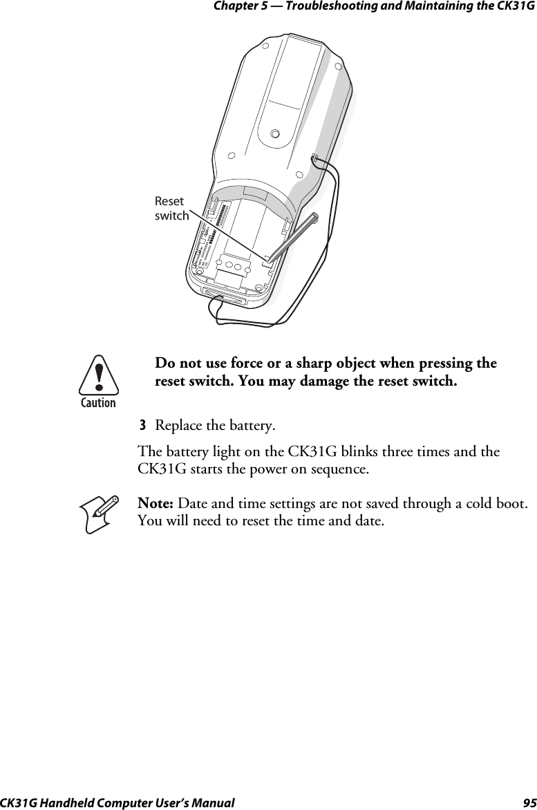 Chapter 5 — Troubleshooting and Maintaining the CK31G CK31G Handheld Computer User’s Manual  95   Resetswitch  Do not use force or a sharp object when pressing the reset switch. You may damage the reset switch. 3  Replace the battery. The battery light on the CK31G blinks three times and the CK31G starts the power on sequence.  Note: Date and time settings are not saved through a cold boot. You will need to reset the time and date.  