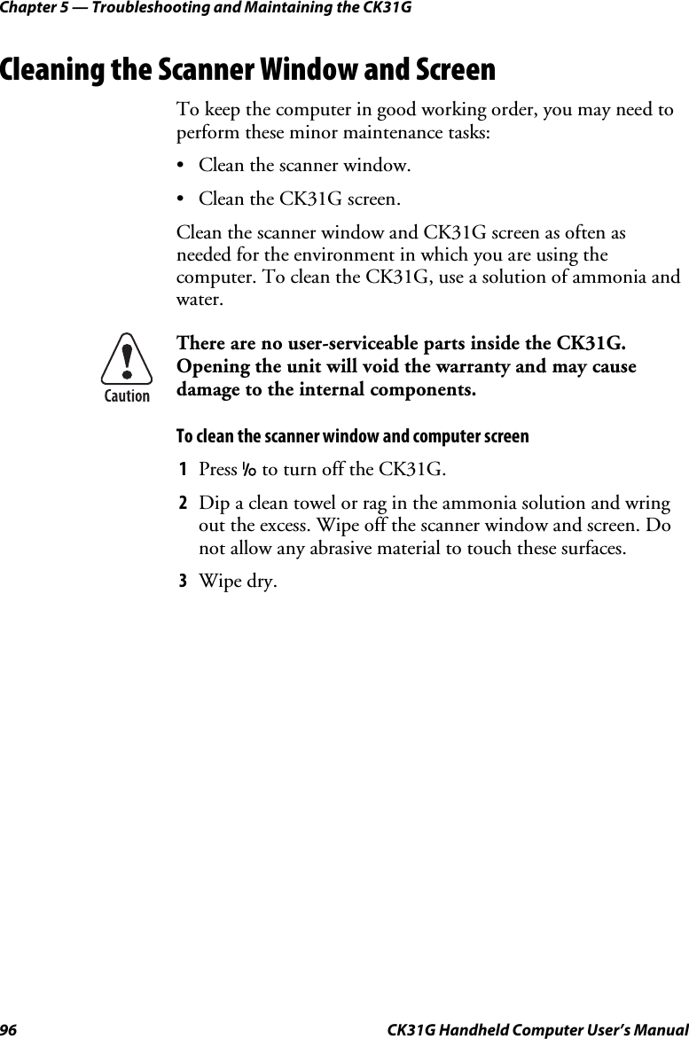 Chapter 5 — Troubleshooting and Maintaining the CK31G 96  CK31G Handheld Computer User’s Manual Cleaning the Scanner Window and Screen To keep the computer in good working order, you may need to perform these minor maintenance tasks: •  Clean the scanner window. •  Clean the CK31G screen. Clean the scanner window and CK31G screen as often as needed for the environment in which you are using the computer. To clean the CK31G, use a solution of ammonia and water.  There are no user-serviceable parts inside the CK31G. Opening the unit will void the warranty and may cause damage to the internal components. To clean the scanner window and computer screen 1  Press I to turn off the CK31G. 2  Dip a clean towel or rag in the ammonia solution and wring out the excess. Wipe off the scanner window and screen. Do not allow any abrasive material to touch these surfaces. 3  Wipe dry. 