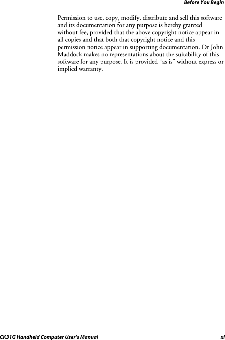 Before You Begin CK31G Handheld Computer User’s Manual xi Permission to use, copy, modify, distribute and sell this software and its documentation for any purpose is hereby granted without fee, provided that the above copyright notice appear in all copies and that both that copyright notice and this permission notice appear in supporting documentation. Dr John Maddock makes no representations about the suitability of this software for any purpose. It is provided “as is” without express or implied warranty.    