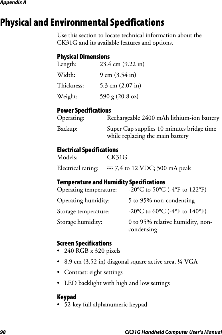 Appendix A 98  CK31G Handheld Computer User’s Manual Physical and Environmental Specifications Use this section to locate technical information about the CK31G and its available features and options. Physical Dimensions Length:  23.4 cm (9.22 in) Width:  9 cm (3.54 in) Thickness:  5.3 cm (2.07 in) Weight:  590 g (20.8 oz) Power Specifications Operating:  Rechargeable 2400 mAh lithium-ion battery Backup: Super Cap supplies 10 minutes bridge time while replacing the main battery Electrical Specifications Models: CK31G Electrical rating:  x 7,4 to 12 VDC; 500 mA peak Temperature and Humidity Specifications Operating temperature:  -20°C to 50°C (-4°F to 122°F) Operating humidity:  5 to 95% non-condensing  Storage temperature:  -20°C to 60°C (-4°F to 140°F) Storage humidity:  0 to 95% relative humidity, non-condensing Screen Specifications •  240 RGB x 320 pixels •  8.9 cm (3.52 in) diagonal square active area, ¼ VGA •  Contrast: eight settings •  LED backlight with high and low settings Keypad •  52-key full alphanumeric keypad 