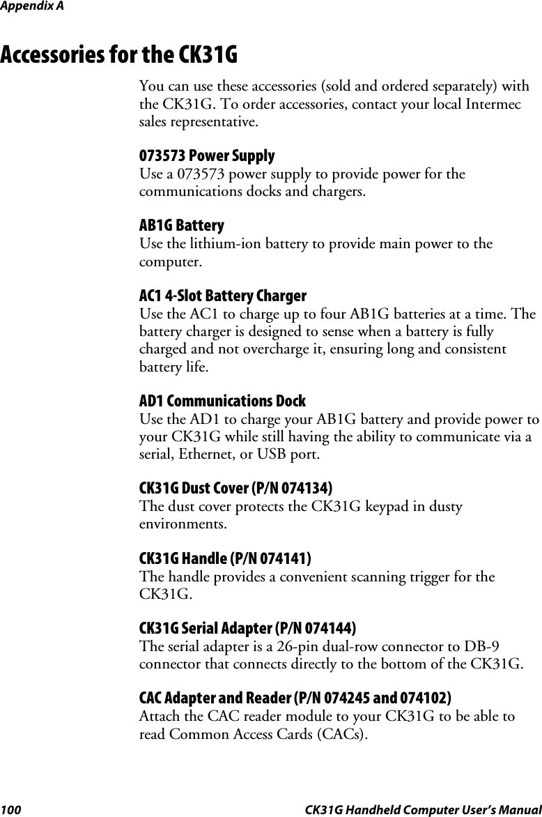 Appendix A 100  CK31G Handheld Computer User’s Manual Accessories for the CK31G You can use these accessories (sold and ordered separately) with the CK31G. To order accessories, contact your local Intermec sales representative. 073573 Power Supply Use a 073573 power supply to provide power for the communications docks and chargers. AB1G Battery Use the lithium-ion battery to provide main power to the computer. AC1 4-Slot Battery Charger Use the AC1 to charge up to four AB1G batteries at a time. The battery charger is designed to sense when a battery is fully charged and not overcharge it, ensuring long and consistent battery life. AD1 Communications Dock Use the AD1 to charge your AB1G battery and provide power to your CK31G while still having the ability to communicate via a serial, Ethernet, or USB port. CK31G Dust Cover (P/N 074134) The dust cover protects the CK31G keypad in dusty environments. CK31G Handle (P/N 074141) The handle provides a convenient scanning trigger for the CK31G.  CK31G Serial Adapter (P/N 074144) The serial adapter is a 26-pin dual-row connector to DB-9 connector that connects directly to the bottom of the CK31G. CAC Adapter and Reader (P/N 074245 and 074102) Attach the CAC reader module to your CK31G to be able to read Common Access Cards (CACs). 