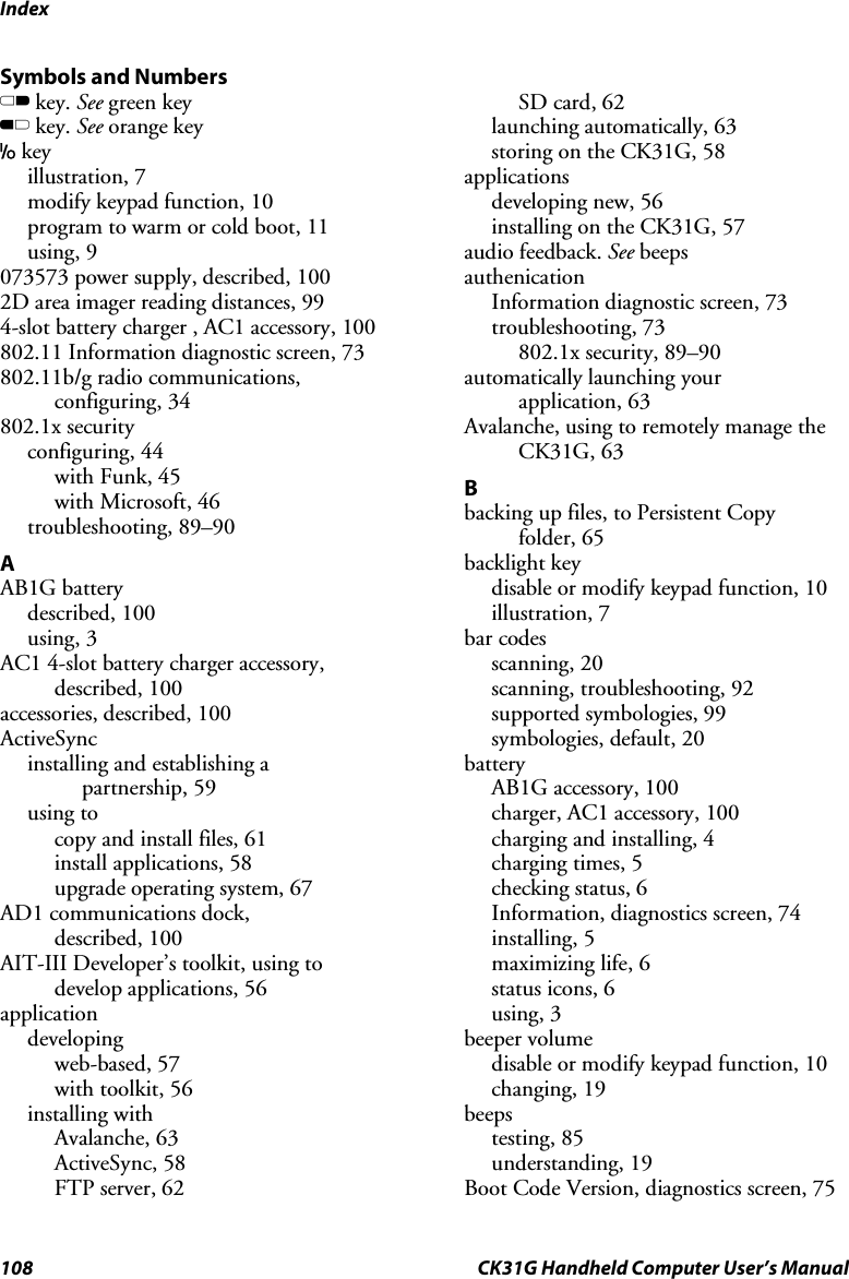 Index 108  CK31G Handheld Computer User’s Manual Symbols and Numbers C key. See green key B key. See orange key I key illustration, 7 modify keypad function, 10 program to warm or cold boot, 11 using, 9 073573 power supply, described, 100 2D area imager reading distances, 99 4-slot battery charger , AC1 accessory, 100 802.11 Information diagnostic screen, 73 802.11b/g radio communications, configuring, 34 802.1x security configuring, 44 with Funk, 45 with Microsoft, 46 troubleshooting, 89–90 A AB1G battery described, 100 using, 3 AC1 4-slot battery charger accessory, described, 100 accessories, described, 100 ActiveSync installing and establishing a  partnership, 59 using to  copy and install files, 61 install applications, 58 upgrade operating system, 67 AD1 communications dock,  described, 100 AIT-III Developer’s toolkit, using to develop applications, 56 application developing web-based, 57 with toolkit, 56 installing with Avalanche, 63 ActiveSync, 58 FTP server, 62 SD card, 62 launching automatically, 63 storing on the CK31G, 58 applications developing new, 56 installing on the CK31G, 57 audio feedback. See beeps authenication Information diagnostic screen, 73 troubleshooting, 73 802.1x security, 89–90 automatically launching your  application, 63 Avalanche, using to remotely manage the CK31G, 63 B backing up files, to Persistent Copy  folder, 65 backlight key disable or modify keypad function, 10 illustration, 7 bar codes scanning, 20 scanning, troubleshooting, 92 supported symbologies, 99 symbologies, default, 20 battery AB1G accessory, 100 charger, AC1 accessory, 100 charging and installing, 4 charging times, 5 checking status, 6 Information, diagnostics screen, 74 installing, 5 maximizing life, 6 status icons, 6 using, 3 beeper volume disable or modify keypad function, 10 changing, 19 beeps testing, 85 understanding, 19 Boot Code Version, diagnostics screen, 75 