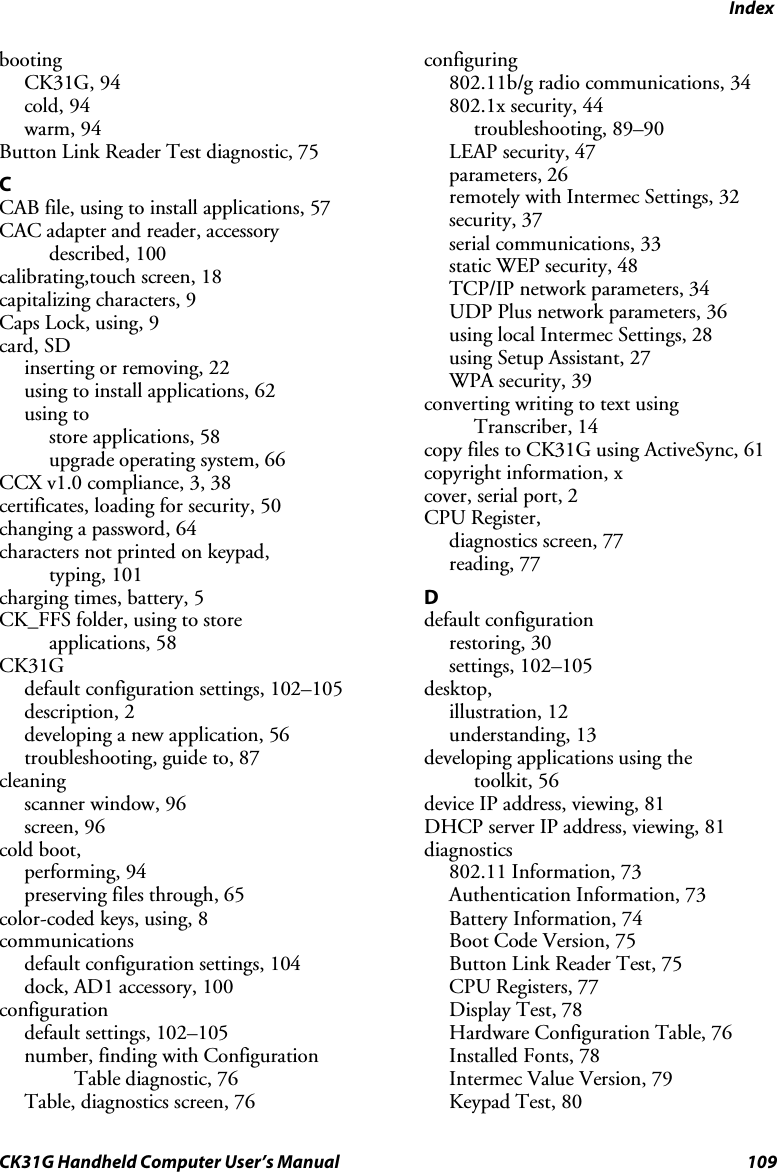 Index CK31G Handheld Computer User’s Manual  109 booting CK31G, 94 cold, 94 warm, 94 Button Link Reader Test diagnostic, 75 C CAB file, using to install applications, 57 CAC adapter and reader, accessory described, 100 calibrating,touch screen, 18 capitalizing characters, 9 Caps Lock, using, 9 card, SD inserting or removing, 22 using to install applications, 62 using to store applications, 58 upgrade operating system, 66 CCX v1.0 compliance, 3, 38 certificates, loading for security, 50 changing a password, 64 characters not printed on keypad,  typing, 101 charging times, battery, 5 CK_FFS folder, using to store  applications, 58 CK31G default configuration settings, 102–105 description, 2 developing a new application, 56  troubleshooting, guide to, 87 cleaning scanner window, 96 screen, 96 cold boot,  performing, 94 preserving files through, 65 color-coded keys, using, 8 communications  default configuration settings, 104 dock, AD1 accessory, 100 configuration default settings, 102–105 number, finding with Configuration Table diagnostic, 76 Table, diagnostics screen, 76 configuring 802.11b/g radio communications, 34 802.1x security, 44 troubleshooting, 89–90 LEAP security, 47 parameters, 26 remotely with Intermec Settings, 32 security, 37 serial communications, 33 static WEP security, 48 TCP/IP network parameters, 34 UDP Plus network parameters, 36 using local Intermec Settings, 28 using Setup Assistant, 27 WPA security, 39 converting writing to text using Transcriber, 14 copy files to CK31G using ActiveSync, 61 copyright information, x cover, serial port, 2 CPU Register,  diagnostics screen, 77 reading, 77 D default configuration restoring, 30 settings, 102–105 desktop,  illustration, 12 understanding, 13 developing applications using the toolkit, 56 device IP address, viewing, 81 DHCP server IP address, viewing, 81 diagnostics 802.11 Information, 73 Authentication Information, 73 Battery Information, 74 Boot Code Version, 75 Button Link Reader Test, 75 CPU Registers, 77 Display Test, 78 Hardware Configuration Table, 76 Installed Fonts, 78 Intermec Value Version, 79 Keypad Test, 80 