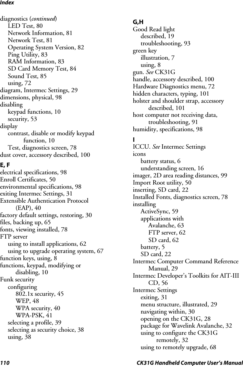 Index 110  CK31G Handheld Computer User’s Manual diagnostics (continued) LED Test, 80 Network Information, 81 Network Test, 81 Operating System Version, 82 Ping Utility, 83 RAM Information, 83 SD Card Memory Test, 84 Sound Test, 85 using, 72 diagram, Intermec Settings, 29 dimensions, physical, 98 disabling keypad functions, 10 security, 53 display  contrast, disable or modify keypad function, 10 Test, diagnostics screen, 78 dust cover, accessory described, 100 E, F electrical specifications, 98 Enroll Certificates, 50 environmental specifications, 98 exiting Intermec Settings, 31 Extensible Authentication Protocol  (EAP), 40 factory default settings, restoring, 30 files, backing up, 65 fonts, viewing installed, 78 FTP server using to install applications, 62 using to upgrade operating system, 67 function keys, using, 8 functions, keypad, modifying or  disabling, 10 Funk security configuring  802.1x security, 45 WEP, 48 WPA security, 40 WPA-PSK, 41 selecting a profile, 39 selecting as security choice, 38 using, 38 G,H Good Read light described, 19 troubleshooting, 93 green key illustration, 7 using, 8 gun. See CK31G handle, accessory described, 100 Hardware Diagnostics menu, 72 hidden characters, typing, 101 holster and shoulder strap, accessory described, 101 host computer not receiving data, troubleshooting, 91 humidity, specifications, 98 I ICCU. See Intermec Settings icons battery status, 6 understanding screen, 16 imager, 2D area reading distances, 99 Import Root utility, 50 inserting, SD card, 22 Installed Fonts, diagnostics screen, 78 installing ActiveSync, 59 applications with Avalanche, 63 FTP server, 62 SD card, 62 battery, 5 SD card, 22 Intermec Computer Command Reference Manual, 29 Intermec Developer’s Toolkits for AIT-III CD, 56 Intermec Settings exiting, 31 menu structure, illustrated, 29 navigating within, 30 opening on the CK31G, 28 package for Wavelink Avalanche, 32 using to configure the CK31G remotely, 32 using to remotely upgrade, 68 