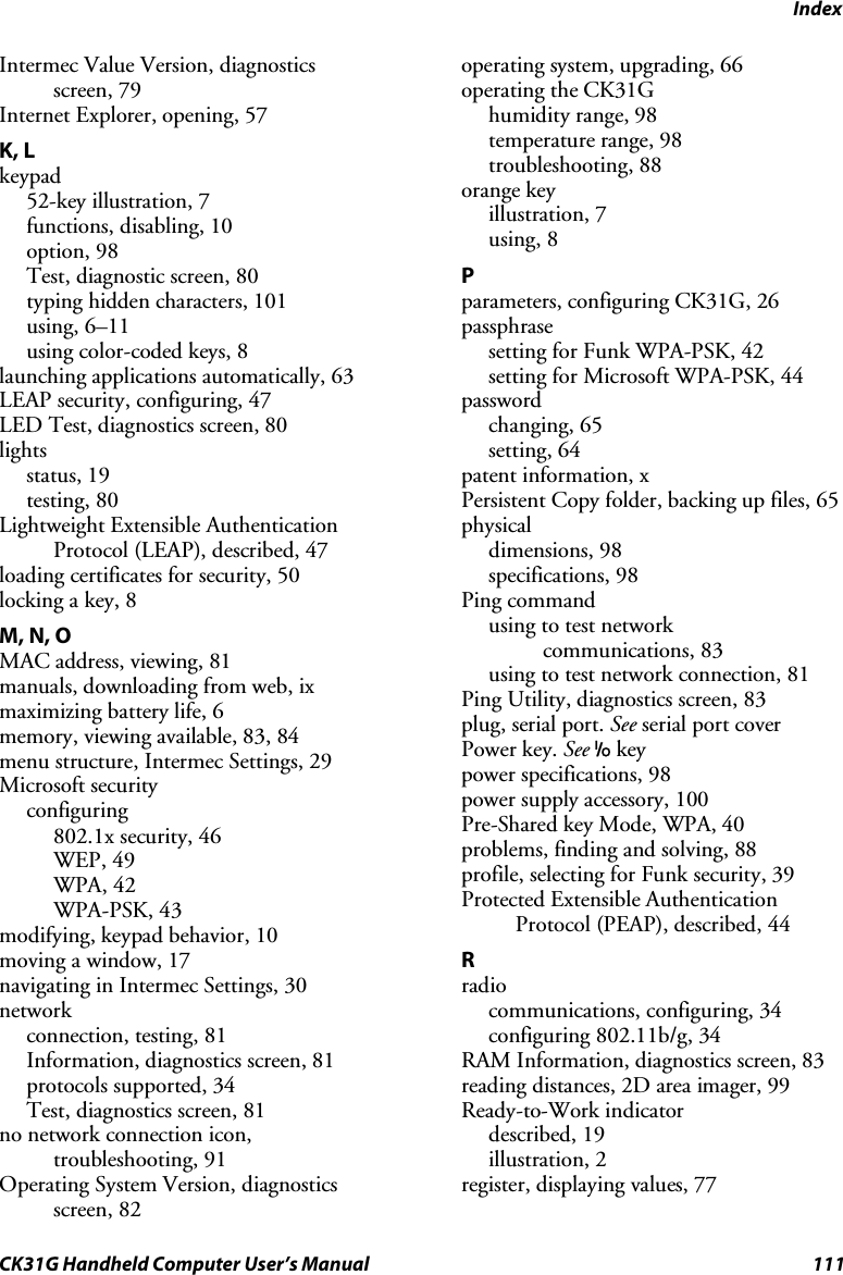 Index CK31G Handheld Computer User’s Manual  111 Intermec Value Version, diagnostics screen, 79 Internet Explorer, opening, 57 K, L keypad 52-key illustration, 7 functions, disabling, 10 option, 98 Test, diagnostic screen, 80 typing hidden characters, 101 using, 6–11 using color-coded keys, 8 launching applications automatically, 63 LEAP security, configuring, 47 LED Test, diagnostics screen, 80 lights status, 19 testing, 80 Lightweight Extensible Authentication Protocol (LEAP), described, 47 loading certificates for security, 50 locking a key, 8 M, N, O MAC address, viewing, 81 manuals, downloading from web, ix maximizing battery life, 6 memory, viewing available, 83, 84 menu structure, Intermec Settings, 29 Microsoft security configuring  802.1x security, 46 WEP, 49 WPA, 42 WPA-PSK, 43 modifying, keypad behavior, 10 moving a window, 17 navigating in Intermec Settings, 30 network  connection, testing, 81 Information, diagnostics screen, 81 protocols supported, 34 Test, diagnostics screen, 81 no network connection icon, troubleshooting, 91 Operating System Version, diagnostics screen, 82 operating system, upgrading, 66 operating the CK31G humidity range, 98 temperature range, 98 troubleshooting, 88 orange key illustration, 7 using, 8 P parameters, configuring CK31G, 26 passphrase setting for Funk WPA-PSK, 42 setting for Microsoft WPA-PSK, 44 password changing, 65 setting, 64 patent information, x Persistent Copy folder, backing up files, 65 physical dimensions, 98 specifications, 98 Ping command using to test network  communications, 83 using to test network connection, 81 Ping Utility, diagnostics screen, 83 plug, serial port. See serial port cover Power key. See I key power specifications, 98 power supply accessory, 100 Pre-Shared key Mode, WPA, 40 problems, finding and solving, 88 profile, selecting for Funk security, 39 Protected Extensible Authentication Protocol (PEAP), described, 44 R radio communications, configuring, 34 configuring 802.11b/g, 34 RAM Information, diagnostics screen, 83 reading distances, 2D area imager, 99 Ready-to-Work indicator described, 19 illustration, 2 register, displaying values, 77 