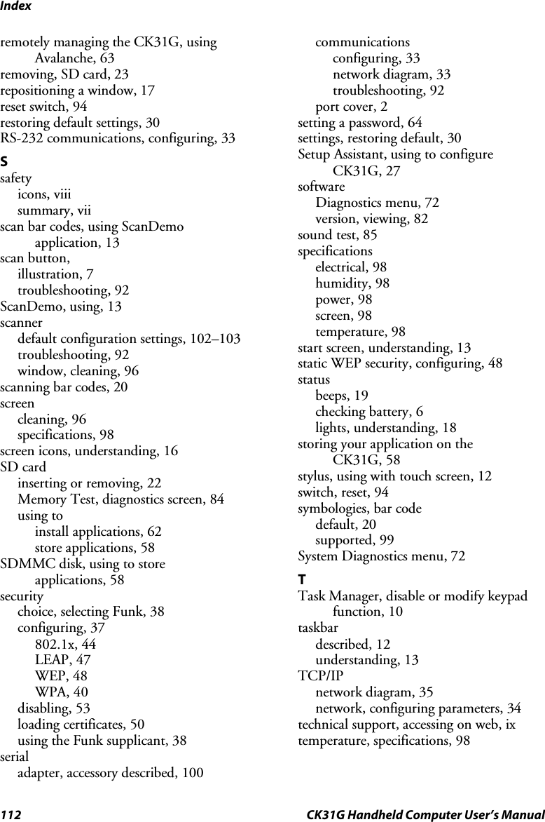 Index 112  CK31G Handheld Computer User’s Manual remotely managing the CK31G, using Avalanche, 63 removing, SD card, 23 repositioning a window, 17 reset switch, 94 restoring default settings, 30 RS-232 communications, configuring, 33 S safety icons, viii summary, vii scan bar codes, using ScanDemo application, 13 scan button,  illustration, 7 troubleshooting, 92 ScanDemo, using, 13 scanner default configuration settings, 102–103 troubleshooting, 92 window, cleaning, 96 scanning bar codes, 20 screen cleaning, 96 specifications, 98 screen icons, understanding, 16 SD card inserting or removing, 22 Memory Test, diagnostics screen, 84 using to install applications, 62 store applications, 58 SDMMC disk, using to store  applications, 58 security choice, selecting Funk, 38 configuring, 37 802.1x, 44 LEAP, 47 WEP, 48 WPA, 40 disabling, 53 loading certificates, 50 using the Funk supplicant, 38 serial  adapter, accessory described, 100 communications configuring, 33 network diagram, 33 troubleshooting, 92 port cover, 2 setting a password, 64 settings, restoring default, 30 Setup Assistant, using to configure CK31G, 27 software  Diagnostics menu, 72 version, viewing, 82 sound test, 85 specifications electrical, 98 humidity, 98 power, 98 screen, 98 temperature, 98 start screen, understanding, 13 static WEP security, configuring, 48 status beeps, 19 checking battery, 6 lights, understanding, 18 storing your application on the  CK31G, 58 stylus, using with touch screen, 12 switch, reset, 94 symbologies, bar code default, 20 supported, 99 System Diagnostics menu, 72 T Task Manager, disable or modify keypad function, 10 taskbar described, 12 understanding, 13 TCP/IP network diagram, 35 network, configuring parameters, 34 technical support, accessing on web, ix temperature, specifications, 98 