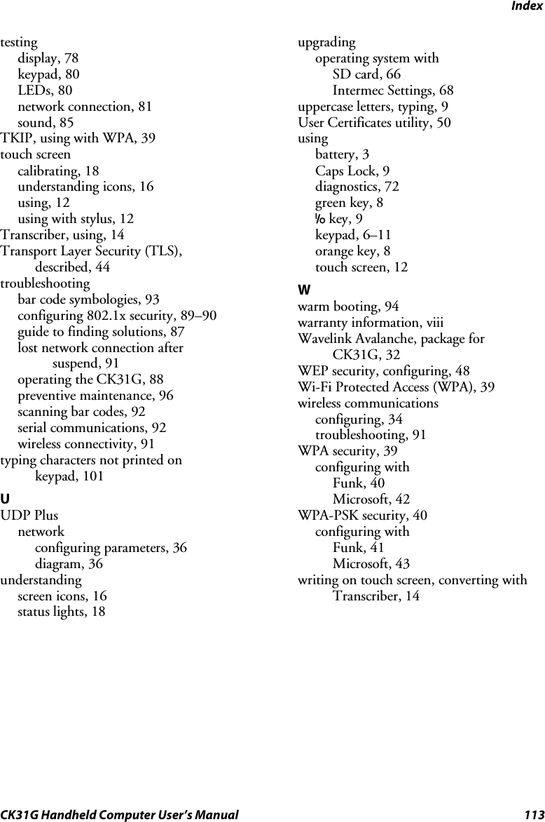 Index CK31G Handheld Computer User’s Manual  113 testing display, 78 keypad, 80 LEDs, 80 network connection, 81 sound, 85 TKIP, using with WPA, 39 touch screen calibrating, 18 understanding icons, 16 using, 12 using with stylus, 12 Transcriber, using, 14 Transport Layer Security (TLS),  described, 44 troubleshooting bar code symbologies, 93 configuring 802.1x security, 89–90 guide to finding solutions, 87 lost network connection after  suspend, 91 operating the CK31G, 88 preventive maintenance, 96 scanning bar codes, 92 serial communications, 92 wireless connectivity, 91 typing characters not printed on  keypad, 101 U UDP Plus network  configuring parameters, 36 diagram, 36 understanding screen icons, 16 status lights, 18 upgrading operating system with SD card, 66 Intermec Settings, 68 uppercase letters, typing, 9 User Certificates utility, 50 using battery, 3 Caps Lock, 9 diagnostics, 72 green key, 8 I key, 9 keypad, 6–11 orange key, 8 touch screen, 12 W warm booting, 94 warranty information, viii Wavelink Avalanche, package for  CK31G, 32 WEP security, configuring, 48 Wi-Fi Protected Access (WPA), 39 wireless communications configuring, 34 troubleshooting, 91 WPA security, 39 configuring with Funk, 40 Microsoft, 42 WPA-PSK security, 40 configuring with  Funk, 41 Microsoft, 43 writing on touch screen, converting with Transcriber, 14  