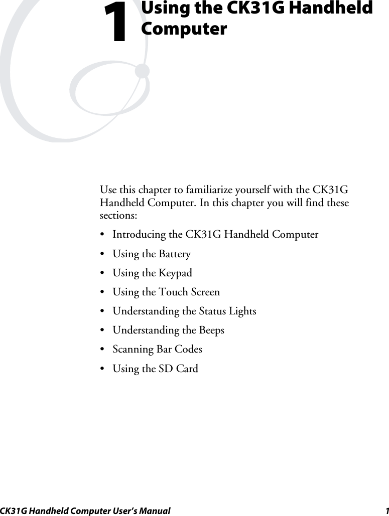  CK31G Handheld Computer User’s Manual  1  Using the CK31G Handheld Computer Use this chapter to familiarize yourself with the CK31G Handheld Computer. In this chapter you will find these sections: •  Introducing the CK31G Handheld Computer •  Using the Battery •  Using the Keypad •  Using the Touch Screen •  Understanding the Status Lights •  Understanding the Beeps •  Scanning Bar Codes •  Using the SD Card 1 