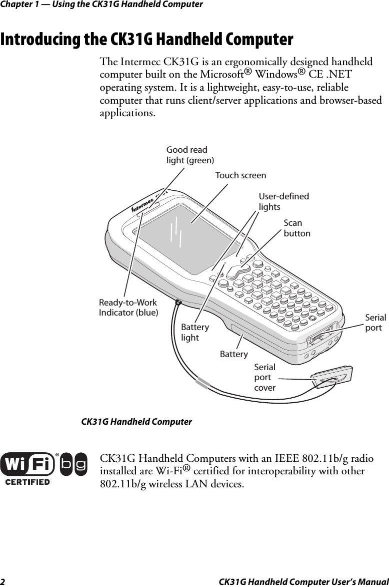 Chapter 1 — Using the CK31G Handheld Computer 2  CK31G Handheld Computer User’s Manual Introducing the CK31G Handheld Computer The Intermec CK31G is an ergonomically designed handheld computer built on the Microsoft® Windows® CE .NET operating system. It is a lightweight, easy-to-use, reliable computer that runs client/server applications and browser-based applications.  13KCReady-to-WorkIndicator (blue)Good readlight (green)Touch screenUser-definedlightsScanbuttonSerialportSerialportcoverBatteryBatterylight CK31G Handheld Computer  CK31G Handheld Computers with an IEEE 802.11b/g radio installed are Wi-Fi® certified for interoperability with other 802.11b/g wireless LAN devices. 