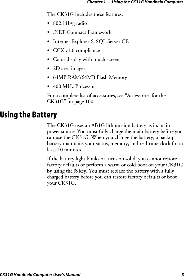 Chapter 1 — Using the CK31G Handheld Computer CK31G Handheld Computer User’s Manual  3 The CK31G includes these features: • 802.11b/g radio •  .NET Compact Framework •  Internet Explorer 6, SQL Server CE •  CCX v1.0 compliance •  Color display with touch screen •  2D area imager •  64MB RAM/64MB Flash Memory • 400 MHz Processor For a complete list of accessories, see “Accessories for the CK31G” on page 100. Using the Battery The CK31G uses an AB1G lithium-ion battery as its main power source. You must fully charge the main battery before you can use the CK31G. When you change the battery, a backup battery maintains your status, memory, and real-time clock for at least 10 minutes. If the battery light blinks or turns on solid, you cannot restore factory defaults or perform a warm or cold boot on your CK31G by using the I key. You must replace the battery with a fully charged battery before you can restore factory defaults or boot your CK31G. 
