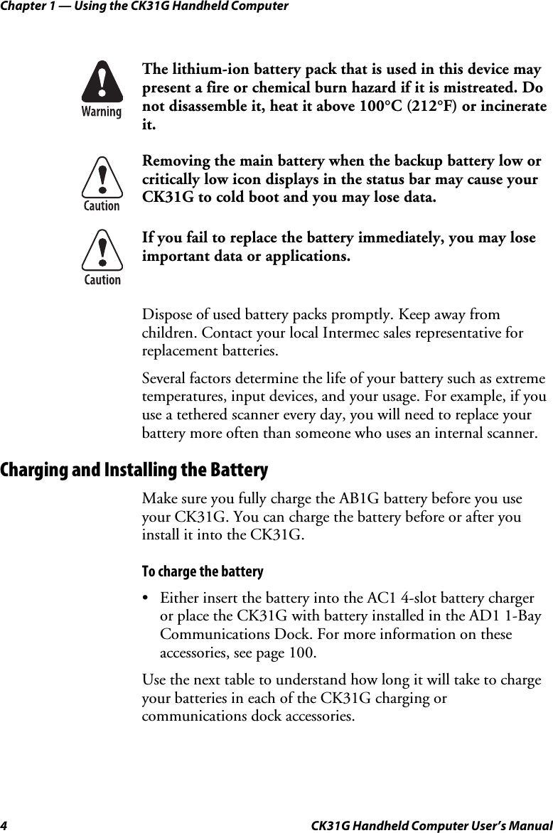 Chapter 1 — Using the CK31G Handheld Computer 4  CK31G Handheld Computer User’s Manual   The lithium-ion battery pack that is used in this device may present a fire or chemical burn hazard if it is mistreated. Do not disassemble it, heat it above 100°C (212°F) or incinerate it.  Removing the main battery when the backup battery low or critically low icon displays in the status bar may cause your CK31G to cold boot and you may lose data.  If you fail to replace the battery immediately, you may lose important data or applications.    Dispose of used battery packs promptly. Keep away from children. Contact your local Intermec sales representative for replacement batteries. Several factors determine the life of your battery such as extreme temperatures, input devices, and your usage. For example, if you use a tethered scanner every day, you will need to replace your battery more often than someone who uses an internal scanner. Charging and Installing the Battery Make sure you fully charge the AB1G battery before you use your CK31G. You can charge the battery before or after you install it into the CK31G. To charge the battery •  Either insert the battery into the AC1 4-slot battery charger or place the CK31G with battery installed in the AD1 1-Bay Communications Dock. For more information on these accessories, see page 100. Use the next table to understand how long it will take to charge your batteries in each of the CK31G charging or communications dock accessories. 
