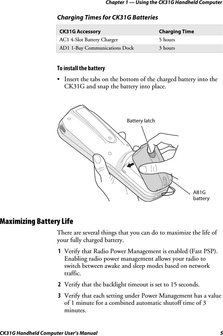 Chapter 1 — Using the CK31G Handheld Computer CK31G Handheld Computer User’s Manual  5 Charging Times for CK31G Batteries CK31G Accessory  Charging Time AC1 4-Slot Battery Charger  5 hours AD1 1-Bay Communications Dock  3 hours   To install the battery •  Insert the tabs on the bottom of the charged battery into the CK31G and snap the battery into place.   Battery latchAB1G battery Maximizing Battery Life There are several things that you can do to maximize the life of your fully charged battery. 1  Verify that Radio Power Management is enabled (Fast PSP). Enabling radio power management allows your radio to switch between awake and sleep modes based on network traffic. 2  Verify that the backlight timeout is set to 15 seconds. 3  Verify that each setting under Power Management has a value of 1 minute for a combined automatic shutoff time of 3 minutes. 