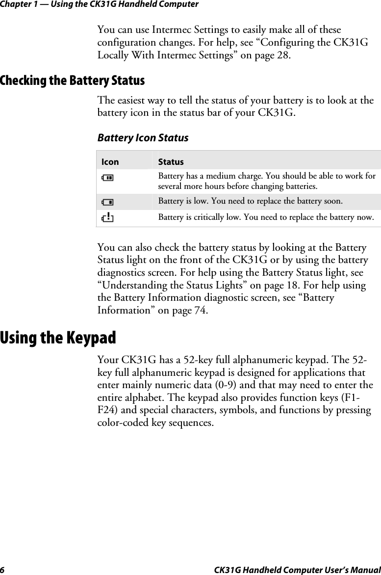 Chapter 1 — Using the CK31G Handheld Computer 6  CK31G Handheld Computer User’s Manual You can use Intermec Settings to easily make all of these configuration changes. For help, see “Configuring the CK31G Locally With Intermec Settings” on page 28. Checking the Battery Status The easiest way to tell the status of your battery is to look at the battery icon in the status bar of your CK31G. Battery Icon Status Icon  Status  Battery has a medium charge. You should be able to work for several more hours before changing batteries.  Battery is low. You need to replace the battery soon.  Battery is critically low. You need to replace the battery now.   You can also check the battery status by looking at the Battery Status light on the front of the CK31G or by using the battery diagnostics screen. For help using the Battery Status light, see “Understanding the Status Lights” on page 18. For help using the Battery Information diagnostic screen, see “Battery Information” on page 74. Using the Keypad Your CK31G has a 52-key full alphanumeric keypad. The 52-key full alphanumeric keypad is designed for applications that enter mainly numeric data (0-9) and that may need to enter the entire alphabet. The keypad also provides function keys (F1-F24) and special characters, symbols, and functions by pressing color-coded key sequences. 
