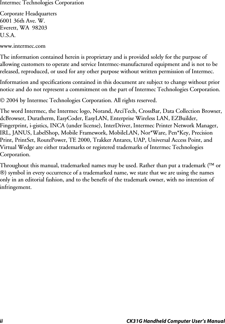 ii CK31G Handheld Computer User’s Manual Intermec Technologies Corporation Corporate Headquarters 6001 36th Ave. W. Everett, WA  98203 U.S.A. www.intermec.com  The information contained herein is proprietary and is provided solely for the purpose of allowing customers to operate and service Intermec-manufactured equipment and is not to be released, reproduced, or used for any other purpose without written permission of Intermec. Information and specifications contained in this document are subject to change without prior notice and do not represent a commitment on the part of Intermec Technologies Corporation. © 2004 by Intermec Technologies Corporation. All rights reserved. The word Intermec, the Intermec logo, Norand, ArciTech, CrossBar, Data Collection Browser, dcBrowser, Duratherm, EasyCoder, EasyLAN, Enterprise Wireless LAN, EZBuilder, Fingerprint, i-gistics, INCA (under license), InterDriver, Intermec Printer Network Manager, IRL, JANUS, LabelShop, Mobile Framework, MobileLAN, Nor*Ware, Pen*Key, Precision Print, PrintSet, RoutePower, TE 2000, Trakker Antares, UAP, Universal Access Point, and Virtual Wedge are either trademarks or registered trademarks of Intermec Technologies Corporation. Throughout this manual, trademarked names may be used. Rather than put a trademark (™ or ®) symbol in every occurrence of a trademarked name, we state that we are using the names only in an editorial fashion, and to the benefit of the trademark owner, with no intention of infringement.  