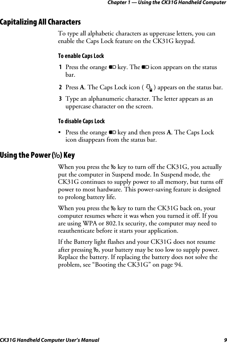 Chapter 1 — Using the CK31G Handheld Computer CK31G Handheld Computer User’s Manual  9 Capitalizing All Characters To type all alphabetic characters as uppercase letters, you can enable the Caps Lock feature on the CK31G keypad. To enable Caps Lock 1  Press the orange  key. The   icon appears on the status bar. 2  Press A. The Caps Lock icon (   ) appears on the status bar. 3  Type an alphanumeric character. The letter appears as an uppercase character on the screen.  To disable Caps Lock •  Press the orange  key and then press A. The Caps Lock icon disappears from the status bar. Using the Power (I) Key When you press the I key to turn off the CK31G, you actually put the computer in Suspend mode. In Suspend mode, the CK31G continues to supply power to all memory, but turns off power to most hardware. This power-saving feature is designed to prolong battery life. When you press the I key to turn the CK31G back on, your computer resumes where it was when you turned it off. If you are using WPA or 802.1x security, the computer may need to reauthenticate before it starts your application.  If the Battery light flashes and your CK31G does not resume after pressing I, your battery may be too low to supply power. Replace the battery. If replacing the battery does not solve the problem, see “Booting the CK31G” on page 94. 