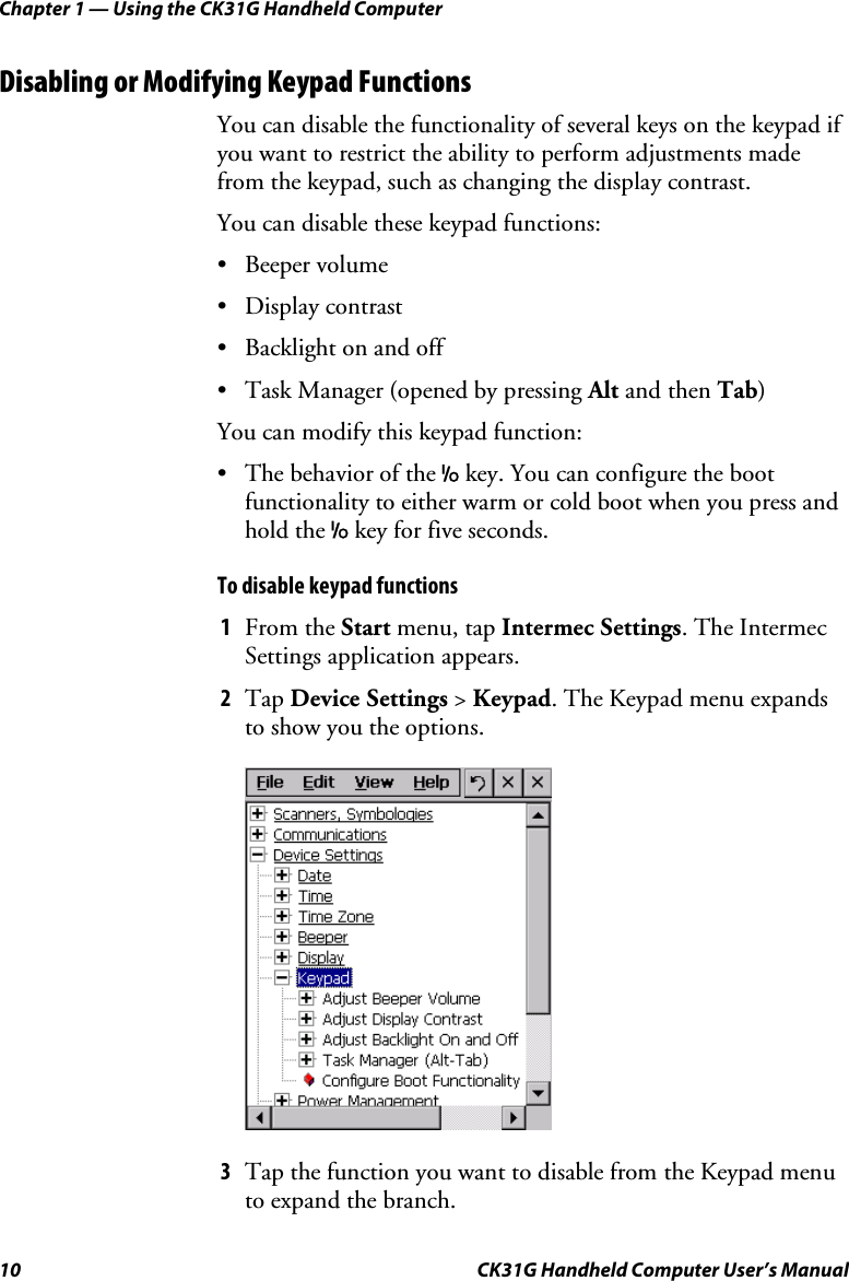 Chapter 1 — Using the CK31G Handheld Computer 10  CK31G Handheld Computer User’s Manual Disabling or Modifying Keypad Functions You can disable the functionality of several keys on the keypad if you want to restrict the ability to perform adjustments made from the keypad, such as changing the display contrast. You can disable these keypad functions: • Beeper volume • Display contrast •  Backlight on and off •  Task Manager (opened by pressing Alt and then Tab)  You can modify this keypad function: •  The behavior of the I key. You can configure the boot functionality to either warm or cold boot when you press and hold the I key for five seconds. To disable keypad functions 1  From the Start menu, tap Intermec Settings. The Intermec Settings application appears. 2  Tap Device Settings &gt; Keypad. The Keypad menu expands to show you the options.     3  Tap the function you want to disable from the Keypad menu to expand the branch. 