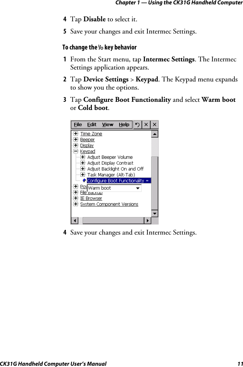 Chapter 1 — Using the CK31G Handheld Computer CK31G Handheld Computer User’s Manual  11 4  Tap Disable to select it. 5  Save your changes and exit Intermec Settings. To change the I key behavior 1  From the Start menu, tap Intermec Settings. The Intermec Settings application appears. 2  Tap Device Settings &gt; Keypad. The Keypad menu expands to show you the options. 3  Tap Configure Boot Functionality and select Warm boot or Cold boot.     4  Save your changes and exit Intermec Settings.  