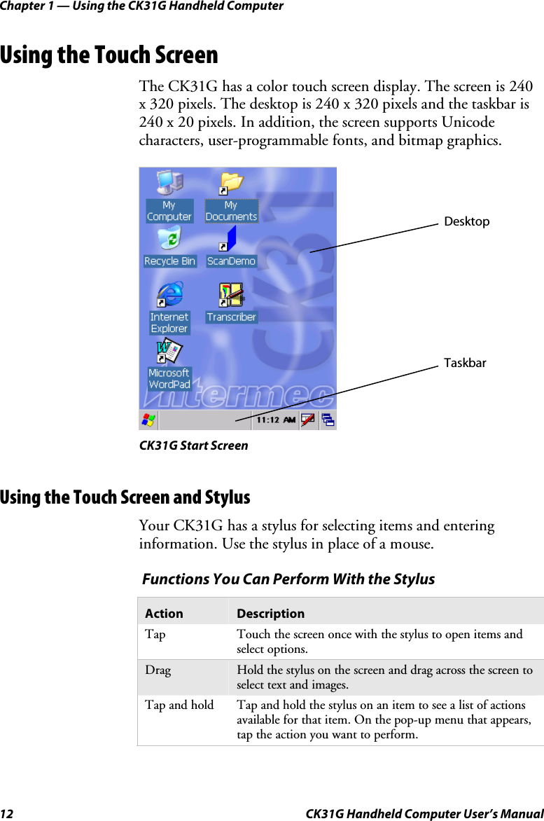Chapter 1 — Using the CK31G Handheld Computer 12  CK31G Handheld Computer User’s Manual Using the Touch Screen The CK31G has a color touch screen display. The screen is 240 x 320 pixels. The desktop is 240 x 320 pixels and the taskbar is 240 x 20 pixels. In addition, the screen supports Unicode characters, user-programmable fonts, and bitmap graphics.    CK31G Start Screen Using the Touch Screen and Stylus Your CK31G has a stylus for selecting items and entering information. Use the stylus in place of a mouse.   Functions You Can Perform With the Stylus Action  Description Tap  Touch the screen once with the stylus to open items and select options. Drag  Hold the stylus on the screen and drag across the screen to select text and images.  Tap and hold  Tap and hold the stylus on an item to see a list of actions available for that item. On the pop-up menu that appears, tap the action you want to perform.   Desktop Taskbar 
