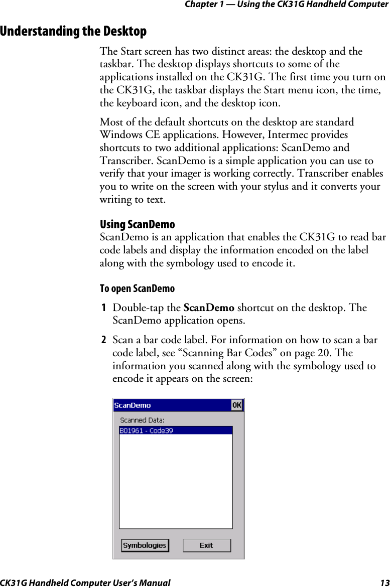 Chapter 1 — Using the CK31G Handheld Computer CK31G Handheld Computer User’s Manual  13 Understanding the Desktop The Start screen has two distinct areas: the desktop and the taskbar. The desktop displays shortcuts to some of the applications installed on the CK31G. The first time you turn on the CK31G, the taskbar displays the Start menu icon, the time, the keyboard icon, and the desktop icon. Most of the default shortcuts on the desktop are standard Windows CE applications. However, Intermec provides shortcuts to two additional applications: ScanDemo and Transcriber. ScanDemo is a simple application you can use to verify that your imager is working correctly. Transcriber enables you to write on the screen with your stylus and it converts your writing to text. Using ScanDemo ScanDemo is an application that enables the CK31G to read bar code labels and display the information encoded on the label along with the symbology used to encode it. To open ScanDemo 1  Double-tap the ScanDemo shortcut on the desktop. The ScanDemo application opens. 2  Scan a bar code label. For information on how to scan a bar code label, see “Scanning Bar Codes” on page 20. The information you scanned along with the symbology used to encode it appears on the screen:     