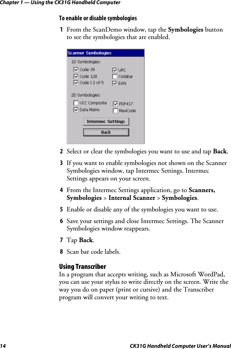 Chapter 1 — Using the CK31G Handheld Computer 14  CK31G Handheld Computer User’s Manual To enable or disable symbologies 1  From the ScanDemo window, tap the Symbologies button to see the symbologies that are enabled.     2  Select or clear the symbologies you want to use and tap Back. 3  If you want to enable symbologies not shown on the Scanner Symbologies window, tap Intermec Settings. Intermec Settings appears on your screen. 4  From the Intermec Settings application, go to Scanners, Symbologies &gt; Internal Scanner &gt; Symbologies. 5  Enable or disable any of the symbologies you want to use. 6  Save your settings and close Intermec Settings. The Scanner Symbologies window reappears. 7  Tap Back. 8  Scan bar code labels. Using Transcriber In a program that accepts writing, such as Microsoft WordPad, you can use your stylus to write directly on the screen. Write the way you do on paper (print or cursive) and the Transcriber program will convert your writing to text. 