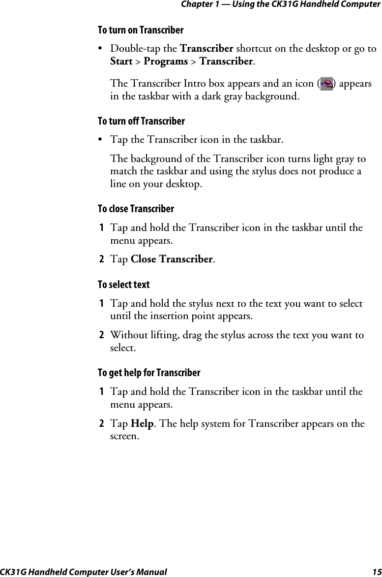 Chapter 1 — Using the CK31G Handheld Computer CK31G Handheld Computer User’s Manual  15 To turn on Transcriber • Double-tap the Transcriber shortcut on the desktop or go to Start &gt; Programs &gt; Transcriber. The Transcriber Intro box appears and an icon ( ) appears in the taskbar with a dark gray background. To turn off Transcriber •  Tap the Transcriber icon in the taskbar. The background of the Transcriber icon turns light gray to match the taskbar and using the stylus does not produce a line on your desktop. To close Transcriber 1  Tap and hold the Transcriber icon in the taskbar until the menu appears. 2  Tap Close Transcriber. To select text 1  Tap and hold the stylus next to the text you want to select until the insertion point appears. 2  Without lifting, drag the stylus across the text you want to select. To get help for Transcriber 1  Tap and hold the Transcriber icon in the taskbar until the menu appears. 2  Tap Help. The help system for Transcriber appears on the screen. 