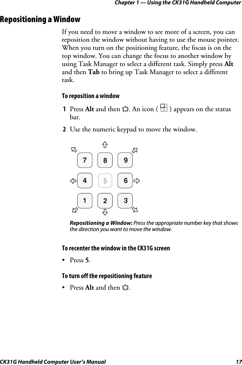 Chapter 1 — Using the CK31G Handheld Computer CK31G Handheld Computer User’s Manual  17 Repositioning a Window If you need to move a window to see more of a screen, you can reposition the window without having to use the mouse pointer. When you turn on the positioning feature, the focus is on the top window. You can change the focus to another window by using Task Manager to select a different task. Simply press Alt and then Tab to bring up Task Manager to select a different task. To reposition a window 1  Press Alt and then E. An icon (   ) appears on the status bar. 2  Use the numeric keypad to move the window.      Repositioning a Window: Press the appropriate number key that shows the direction you want to move the window. To recenter the window in the CK31G screen • Press 5. To turn off the repositioning feature • Press Alt and then E. 