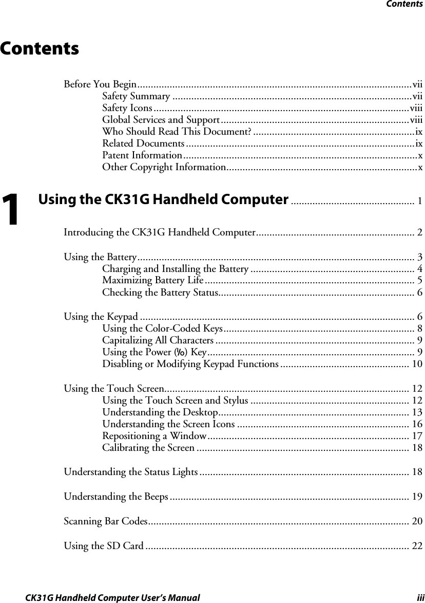 Contents CK31G Handheld Computer User’s Manual iii Contents Before You Begin......................................................................................................vii Safety Summary .........................................................................................vii Safety Icons...............................................................................................viii Global Services and Support......................................................................viii Who Should Read This Document? ............................................................ix Related Documents .....................................................................................ix Patent Information.......................................................................................x Other Copyright Information.......................................................................x Using the CK31G Handheld Computer .............................................. 1 Introducing the CK31G Handheld Computer........................................................... 2 Using the Battery....................................................................................................... 3 Charging and Installing the Battery ............................................................. 4 Maximizing Battery Life .............................................................................. 5 Checking the Battery Status......................................................................... 6 Using the Keypad ...................................................................................................... 6 Using the Color-Coded Keys....................................................................... 8 Capitalizing All Characters .......................................................................... 9 Using the Power (I) Key............................................................................. 9 Disabling or Modifying Keypad Functions ................................................ 10 Using the Touch Screen........................................................................................... 12 Using the Touch Screen and Stylus ........................................................... 12 Understanding the Desktop....................................................................... 13 Understanding the Screen Icons ................................................................ 16 Repositioning a Window........................................................................... 17 Calibrating the Screen ............................................................................... 18 Understanding the Status Lights .............................................................................. 18 Understanding the Beeps......................................................................................... 19 Scanning Bar Codes................................................................................................. 20 Using the SD Card .................................................................................................. 22 1