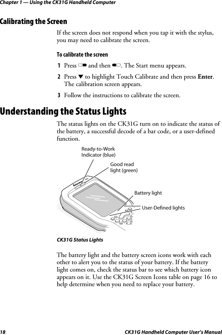 Chapter 1 — Using the CK31G Handheld Computer 18  CK31G Handheld Computer User’s Manual Calibrating the Screen If the screen does not respond when you tap it with the stylus, you may need to calibrate the screen. To calibrate the screen 1  Press C and then B. The Start menu appears. 2  Press D to highlight Touch Calibrate and then press Enter. The calibration screen appears. 3  Follow the instructions to calibrate the screen. Understanding the Status Lights The status lights on the CK31G turn on to indicate the status of the battery, a successful decode of a bar code, or a user-defined function.  User-Defined lightsReady-to-WorkIndicator (blue)Battery lightGood read  light (green) CK31G Status Lights The battery light and the battery screen icons work with each other to alert you to the status of your battery. If the battery light comes on, check the status bar to see which battery icon appears on it. Use the CK31G Screen Icons table on page 16 to help determine when you need to replace your battery. 