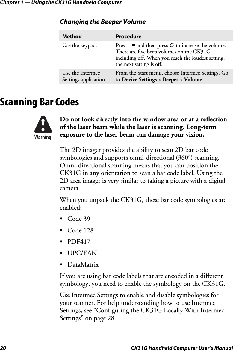 Chapter 1 — Using the CK31G Handheld Computer 20  CK31G Handheld Computer User’s Manual Changing the Beeper Volume Method  Procedure Use the keypad.  Press C and then press E to increase the volume. There are five beep volumes on the CK31G including off. When you reach the loudest setting, the next setting is off. Use the Intermec Settings application. From the Start menu, choose Intermec Settings. Go to Device Settings &gt; Beeper &gt; Volume.   Scanning Bar Codes    Do not look directly into the window area or at a reflection of the laser beam while the laser is scanning. Long-term exposure to the laser beam can damage your vision. The 2D imager provides the ability to scan 2D bar code symbologies and supports omni-directional (360°) scanning. Omni-directional scanning means that you can position the CK31G in any orientation to scan a bar code label. Using the 2D area imager is very similar to taking a picture with a digital camera. When you unpack the CK31G, these bar code symbologies are enabled: • Code 39 • Code 128 • PDF417 • UPC/EAN • DataMatrix If you are using bar code labels that are encoded in a different symbology, you need to enable the symbology on the CK31G.  Use Intermec Settings to enable and disable symbologies for your scanner. For help understanding how to use Intermec Settings, see “Configuring the CK31G Locally With Intermec Settings” on page 28. 