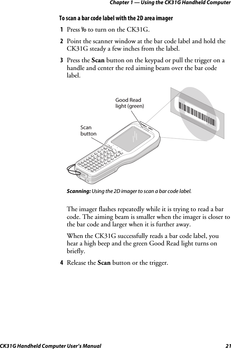 Chapter 1 — Using the CK31G Handheld Computer CK31G Handheld Computer User’s Manual  21 To scan a bar code label with the 2D area imager 1  Press I to turn on the CK31G. 2  Point the scanner window at the bar code label and hold the CK31G steady a few inches from the label. 3  Press the Scan button on the keypad or pull the trigger on a handle and center the red aiming beam over the bar code label.    CK31Scan buttonNTERMEC*INTERMEC*CGood Read light (green) Scanning: Using the 2D imager to scan a bar code label. The imager flashes repeatedly while it is trying to read a bar code. The aiming beam is smaller when the imager is closer to the bar code and larger when it is further away. When the CK31G successfully reads a bar code label, you hear a high beep and the green Good Read light turns on briefly. 4  Release the Scan button or the trigger. 