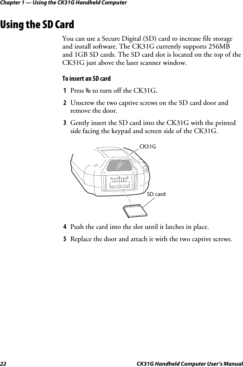 Chapter 1 — Using the CK31G Handheld Computer 22  CK31G Handheld Computer User’s Manual Using the SD Card You can use a Secure Digital (SD) card to increase file storage and install software. The CK31G currently supports 256MB and 1GB SD cards. The SD card slot is located on the top of the CK31G just above the laser scanner window. To insert an SD card 1  Press I to turn off the CK31G. 2  Unscrew the two captive screws on the SD card door and remove the door. 3  Gently insert the SD card into the CK31G with the printed side facing the keypad and screen side of the CK31G.   CK31GSD card 4  Push the card into the slot until it latches in place. 5  Replace the door and attach it with the two captive screws. 