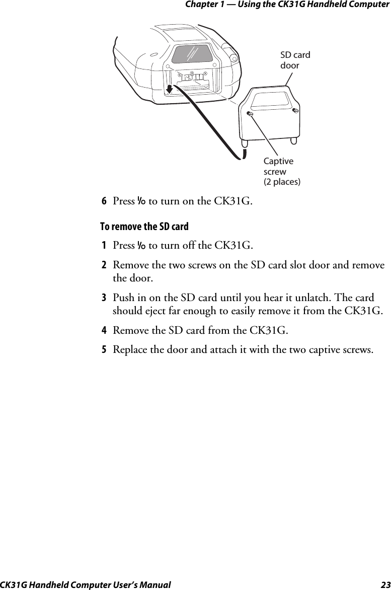 Chapter 1 — Using the CK31G Handheld Computer CK31G Handheld Computer User’s Manual  23   Captivescrew(2 places)SD carddoor 6  Press I to turn on the CK31G. To remove the SD card 1  Press I to turn off the CK31G. 2  Remove the two screws on the SD card slot door and remove the door. 3  Push in on the SD card until you hear it unlatch. The card should eject far enough to easily remove it from the CK31G.  4  Remove the SD card from the CK31G. 5  Replace the door and attach it with the two captive screws. 