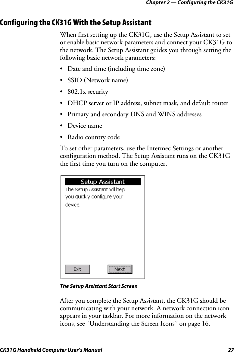 Chapter 2 — Configuring the CK31G CK31G Handheld Computer User’s Manual  27 Configuring the CK31G With the Setup Assistant When first setting up the CK31G, use the Setup Assistant to set or enable basic network parameters and connect your CK31G to the network. The Setup Assistant guides you through setting the following basic network parameters: •  Date and time (including time zone) •  SSID (Network name) • 802.1x security •  DHCP server or IP address, subnet mask, and default router •  Primary and secondary DNS and WINS addresses • Device name •  Radio country code To set other parameters, use the Intermec Settings or another configuration method. The Setup Assistant runs on the CK31G the first time you turn on the computer.    The Setup Assistant Start Screen After you complete the Setup Assistant, the CK31G should be communicating with your network. A network connection icon appears in your taskbar. For more information on the network icons, see “Understanding the Screen Icons” on page 16. 