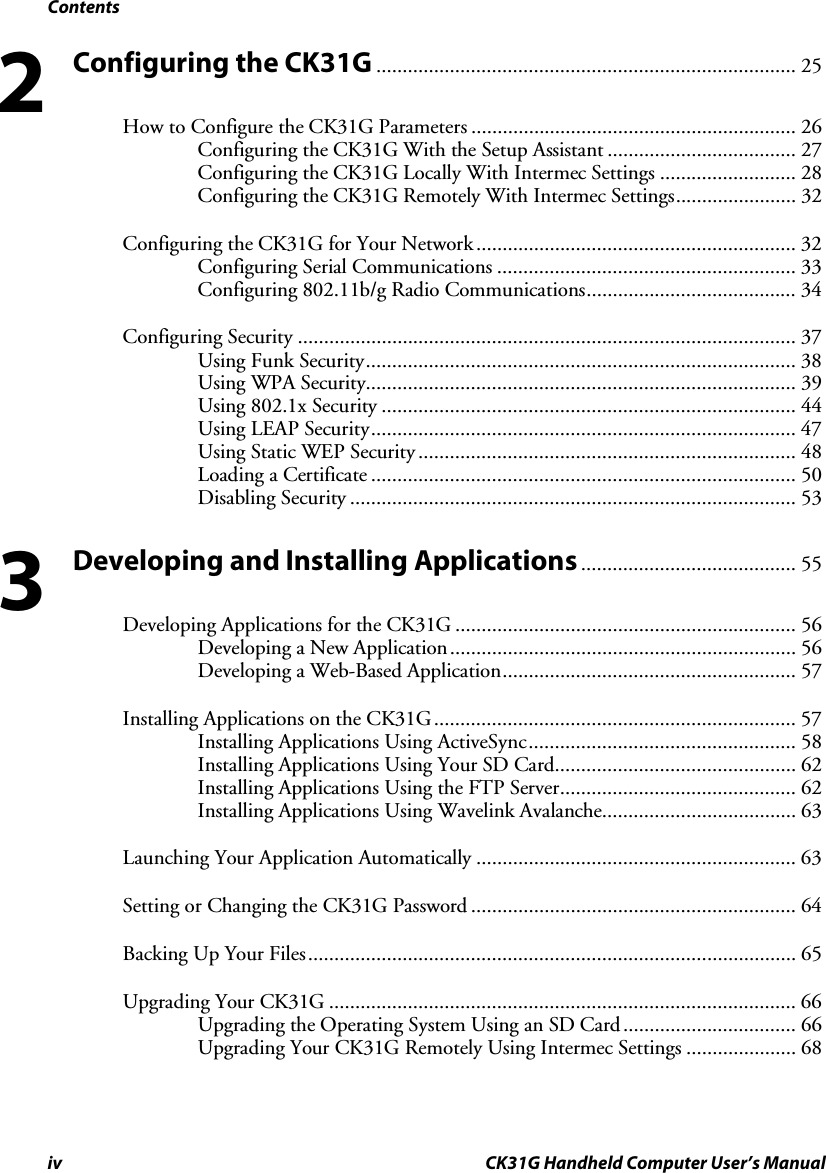 Contents iv CK31G Handheld Computer User’s Manual Configuring the CK31G ................................................................................ 25 How to Configure the CK31G Parameters .............................................................. 26 Configuring the CK31G With the Setup Assistant .................................... 27 Configuring the CK31G Locally With Intermec Settings .......................... 28 Configuring the CK31G Remotely With Intermec Settings....................... 32 Configuring the CK31G for Your Network ............................................................. 32 Configuring Serial Communications ......................................................... 33 Configuring 802.11b/g Radio Communications........................................ 34 Configuring Security ............................................................................................... 37 Using Funk Security.................................................................................. 38 Using WPA Security.................................................................................. 39 Using 802.1x Security ............................................................................... 44 Using LEAP Security................................................................................. 47 Using Static WEP Security ........................................................................ 48 Loading a Certificate ................................................................................. 50 Disabling Security ..................................................................................... 53 Developing and Installing Applications......................................... 55 Developing Applications for the CK31G ................................................................. 56 Developing a New Application.................................................................. 56 Developing a Web-Based Application........................................................ 57 Installing Applications on the CK31G..................................................................... 57 Installing Applications Using ActiveSync................................................... 58 Installing Applications Using Your SD Card.............................................. 62 Installing Applications Using the FTP Server............................................. 62 Installing Applications Using Wavelink Avalanche..................................... 63 Launching Your Application Automatically ............................................................. 63 Setting or Changing the CK31G Password .............................................................. 64 Backing Up Your Files............................................................................................. 65 Upgrading Your CK31G ......................................................................................... 66 Upgrading the Operating System Using an SD Card................................. 66 Upgrading Your CK31G Remotely Using Intermec Settings ..................... 68 2 3