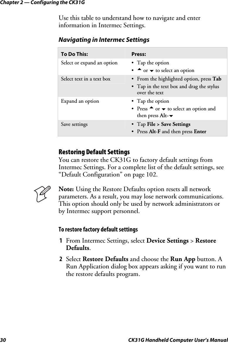 Chapter 2 — Configuring the CK31G 30  CK31G Handheld Computer User’s Manual Use this table to understand how to navigate and enter information in Intermec Settings. Navigating in Intermec Settings To Do This:  Press: Select or expand an option  •  Tap the option •  a or b to select an option Select text in a text box  •  From the highlighted option, press Tab •  Tap in the text box and drag the stylus over the text Expand an option  •  Tap the option • Press a or b to select an option and then press Alt-b Save settings  • Tap File &gt; Save Settings • Press Alt-F and then press Enter  Restoring Default Settings You can restore the CK31G to factory default settings from Intermec Settings. For a complete list of the default settings, see “Default Configuration” on page 102.  Note: Using the Restore Defaults option resets all network parameters. As a result, you may lose network communications. This option should only be used by network administrators or by Intermec support personnel. To restore factory default settings 1  From Intermec Settings, select Device Settings &gt; Restore Defaults.  2  Select Restore Defaults and choose the Run App button. A Run Application dialog box appears asking if you want to run the restore defaults program. 