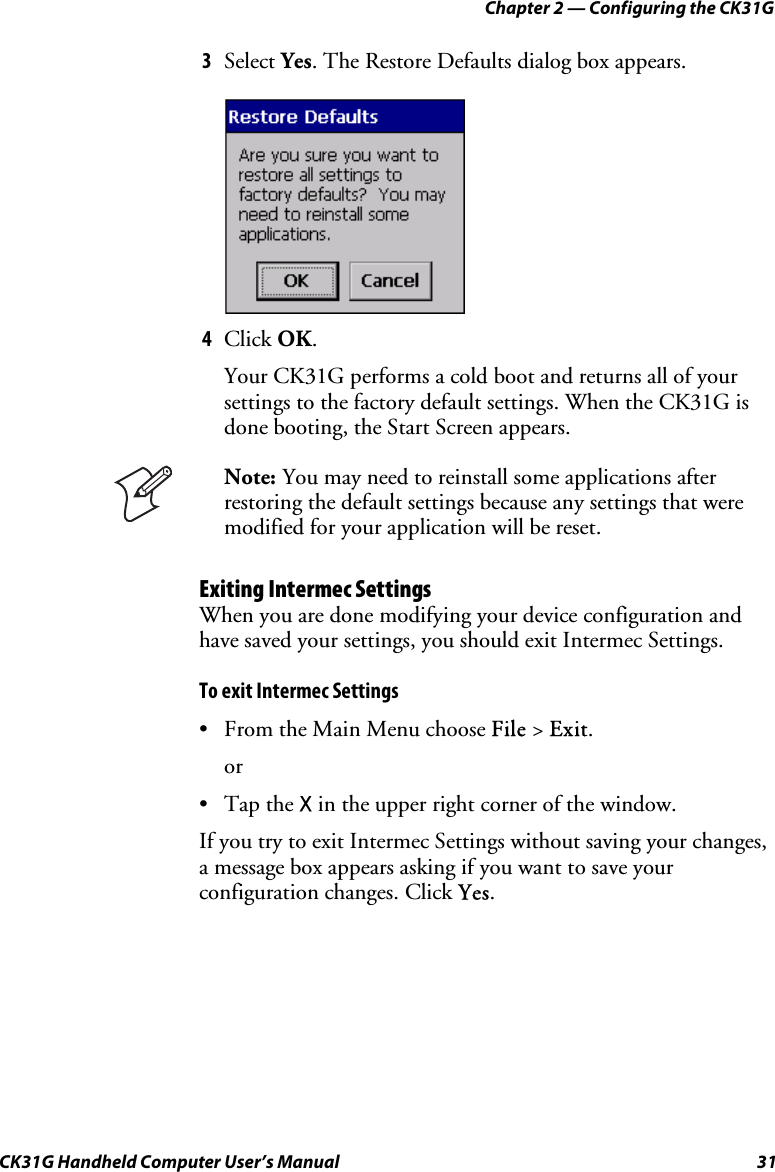 Chapter 2 — Configuring the CK31G CK31G Handheld Computer User’s Manual  31 3  Select Yes. The Restore Defaults dialog box appears.      4  Click OK. Your CK31G performs a cold boot and returns all of your settings to the factory default settings. When the CK31G is done booting, the Start Screen appears.  Note: You may need to reinstall some applications after restoring the default settings because any settings that were modified for your application will be reset. Exiting Intermec Settings When you are done modifying your device configuration and have saved your settings, you should exit Intermec Settings. To exit Intermec Settings •  From the Main Menu choose File &gt; Exit. or • Tap the X in the upper right corner of the window. If you try to exit Intermec Settings without saving your changes, a message box appears asking if you want to save your configuration changes. Click Yes. 