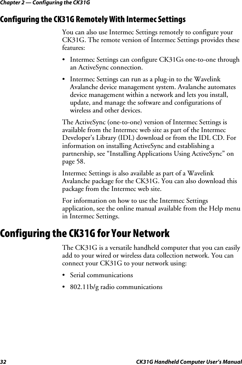 Chapter 2 — Configuring the CK31G 32  CK31G Handheld Computer User’s Manual Configuring the CK31G Remotely With Intermec Settings You can also use Intermec Settings remotely to configure your CK31G. The remote version of Intermec Settings provides these features: •  Intermec Settings can configure CK31Gs one-to-one through an ActiveSync connection. •  Intermec Settings can run as a plug-in to the Wavelink Avalanche device management system. Avalanche automates device management within a network and lets you install, update, and manage the software and configurations of wireless and other devices. The ActiveSync (one-to-one) version of Intermec Settings is available from the Intermec web site as part of the Intermec Developer’s Library (IDL) download or from the IDL CD. For information on installing ActiveSync and establishing a partnership, see “Installing Applications Using ActiveSync” on page 58. Intermec Settings is also available as part of a Wavelink Avalanche package for the CK31G. You can also download this package from the Intermec web site. For information on how to use the Intermec Settings application, see the online manual available from the Help menu in Intermec Settings. Configuring the CK31G for Your Network The CK31G is a versatile handheld computer that you can easily add to your wired or wireless data collection network. You can connect your CK31G to your network using: • Serial communications •  802.11b/g radio communications 