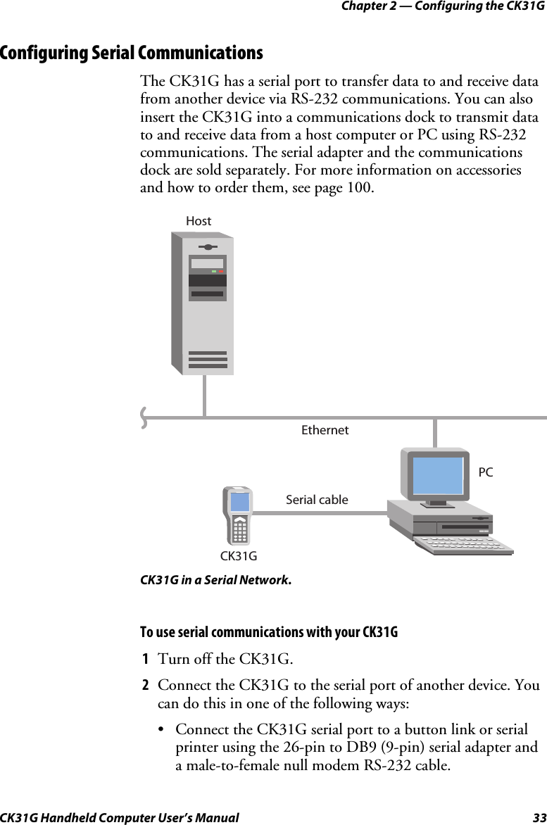 Chapter 2 — Configuring the CK31G CK31G Handheld Computer User’s Manual  33 Configuring Serial Communications The CK31G has a serial port to transfer data to and receive data from another device via RS-232 communications. You can also insert the CK31G into a communications dock to transmit data to and receive data from a host computer or PC using RS-232 communications. The serial adapter and the communications dock are sold separately. For more information on accessories and how to order them, see page 100. PCEthernetSerial cableCK31GHost CK31G in a Serial Network. To use serial communications with your CK31G 1  Turn off the CK31G. 2  Connect the CK31G to the serial port of another device. You can do this in one of the following ways: •  Connect the CK31G serial port to a button link or serial printer using the 26-pin to DB9 (9-pin) serial adapter and a male-to-female null modem RS-232 cable. 