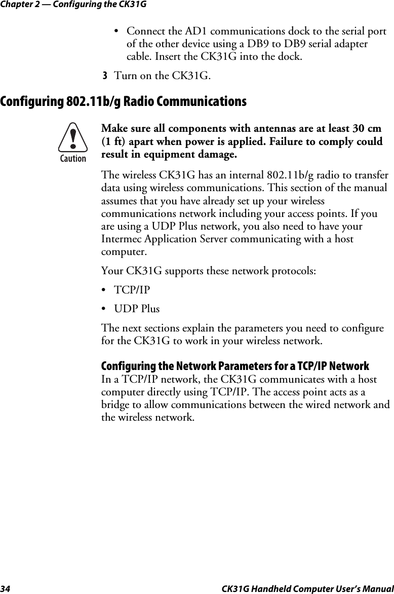 Chapter 2 — Configuring the CK31G 34  CK31G Handheld Computer User’s Manual •  Connect the AD1 communications dock to the serial port of the other device using a DB9 to DB9 serial adapter cable. Insert the CK31G into the dock. 3  Turn on the CK31G. Configuring 802.11b/g Radio Communications  Make sure all components with antennas are at least 30 cm  (1 ft) apart when power is applied. Failure to comply could result in equipment damage. The wireless CK31G has an internal 802.11b/g radio to transfer data using wireless communications. This section of the manual assumes that you have already set up your wireless communications network including your access points. If you are using a UDP Plus network, you also need to have your Intermec Application Server communicating with a host computer. Your CK31G supports these network protocols: • TCP/IP • UDP Plus The next sections explain the parameters you need to configure for the CK31G to work in your wireless network. Configuring the Network Parameters for a TCP/IP Network In a TCP/IP network, the CK31G communicates with a host computer directly using TCP/IP. The access point acts as a bridge to allow communications between the wired network and the wireless network. 